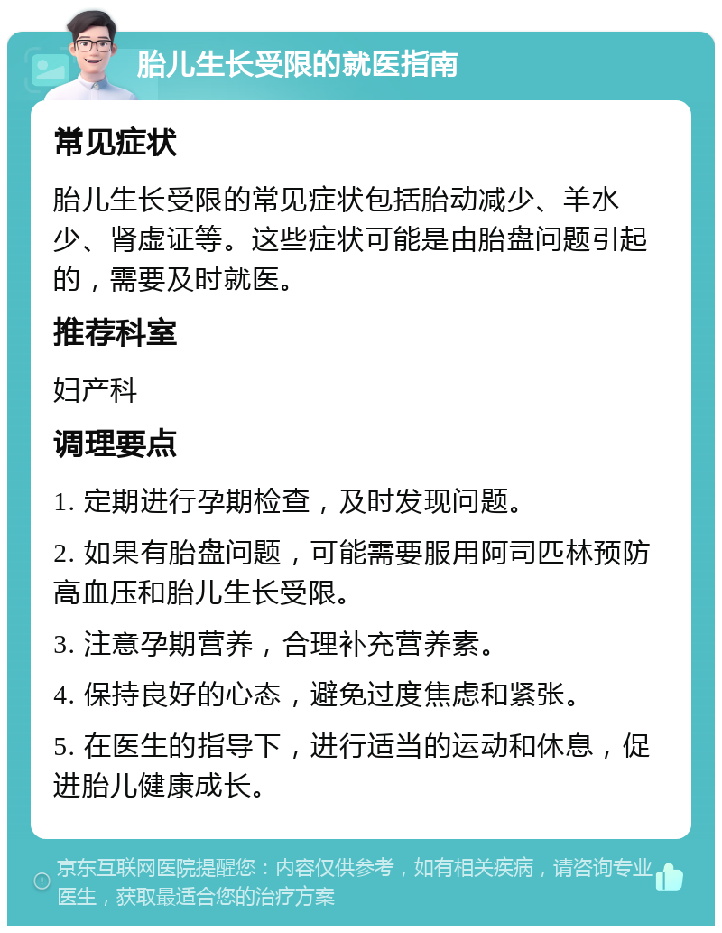 胎儿生长受限的就医指南 常见症状 胎儿生长受限的常见症状包括胎动减少、羊水少、肾虚证等。这些症状可能是由胎盘问题引起的，需要及时就医。 推荐科室 妇产科 调理要点 1. 定期进行孕期检查，及时发现问题。 2. 如果有胎盘问题，可能需要服用阿司匹林预防高血压和胎儿生长受限。 3. 注意孕期营养，合理补充营养素。 4. 保持良好的心态，避免过度焦虑和紧张。 5. 在医生的指导下，进行适当的运动和休息，促进胎儿健康成长。