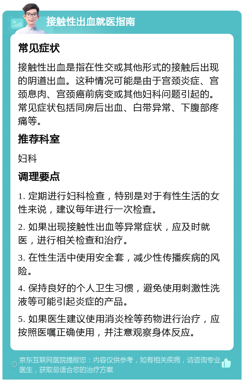 接触性出血就医指南 常见症状 接触性出血是指在性交或其他形式的接触后出现的阴道出血。这种情况可能是由于宫颈炎症、宫颈息肉、宫颈癌前病变或其他妇科问题引起的。常见症状包括同房后出血、白带异常、下腹部疼痛等。 推荐科室 妇科 调理要点 1. 定期进行妇科检查，特别是对于有性生活的女性来说，建议每年进行一次检查。 2. 如果出现接触性出血等异常症状，应及时就医，进行相关检查和治疗。 3. 在性生活中使用安全套，减少性传播疾病的风险。 4. 保持良好的个人卫生习惯，避免使用刺激性洗液等可能引起炎症的产品。 5. 如果医生建议使用消炎栓等药物进行治疗，应按照医嘱正确使用，并注意观察身体反应。