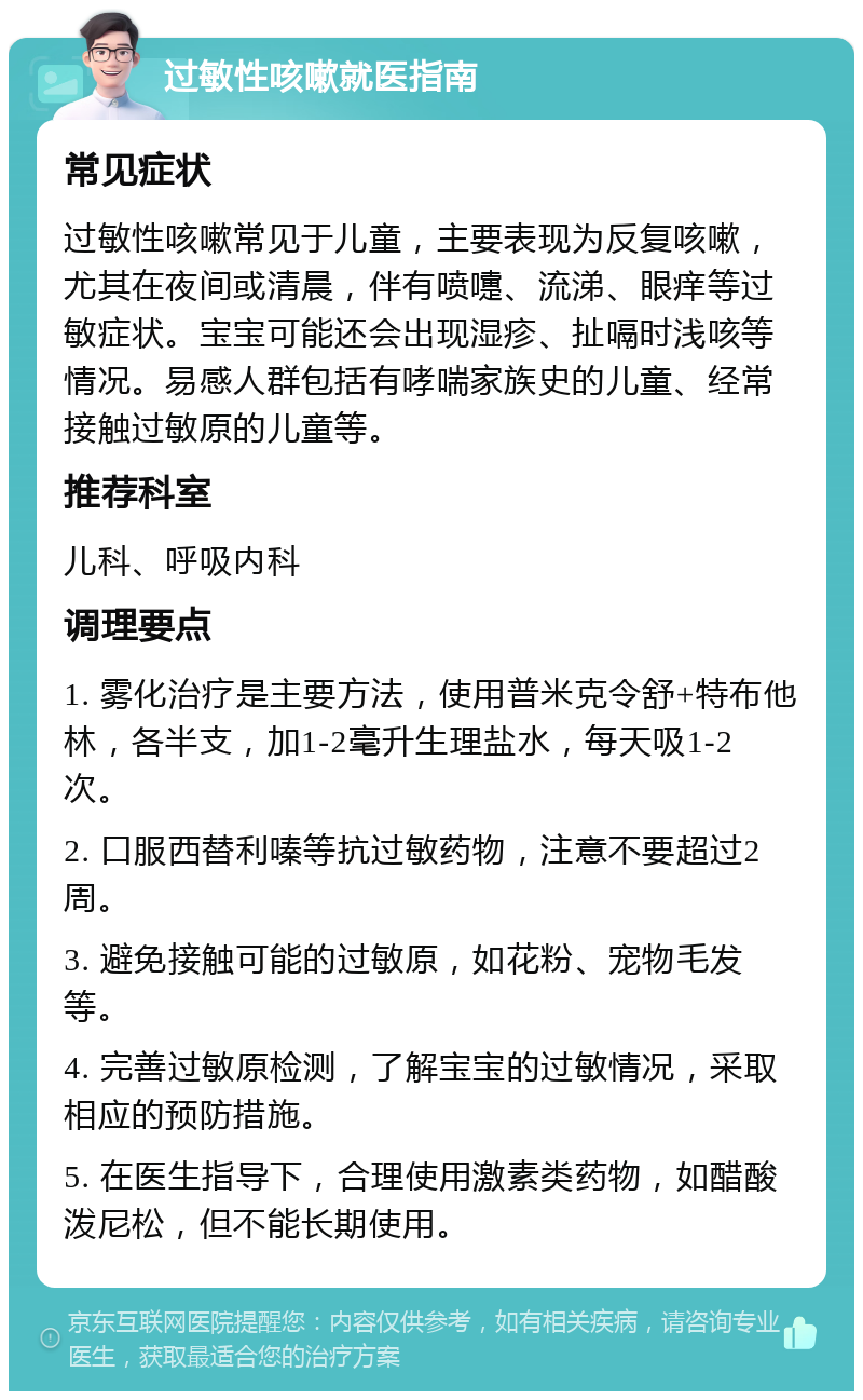 过敏性咳嗽就医指南 常见症状 过敏性咳嗽常见于儿童，主要表现为反复咳嗽，尤其在夜间或清晨，伴有喷嚏、流涕、眼痒等过敏症状。宝宝可能还会出现湿疹、扯嗝时浅咳等情况。易感人群包括有哮喘家族史的儿童、经常接触过敏原的儿童等。 推荐科室 儿科、呼吸内科 调理要点 1. 雾化治疗是主要方法，使用普米克令舒+特布他林，各半支，加1-2毫升生理盐水，每天吸1-2次。 2. 口服西替利嗪等抗过敏药物，注意不要超过2周。 3. 避免接触可能的过敏原，如花粉、宠物毛发等。 4. 完善过敏原检测，了解宝宝的过敏情况，采取相应的预防措施。 5. 在医生指导下，合理使用激素类药物，如醋酸泼尼松，但不能长期使用。