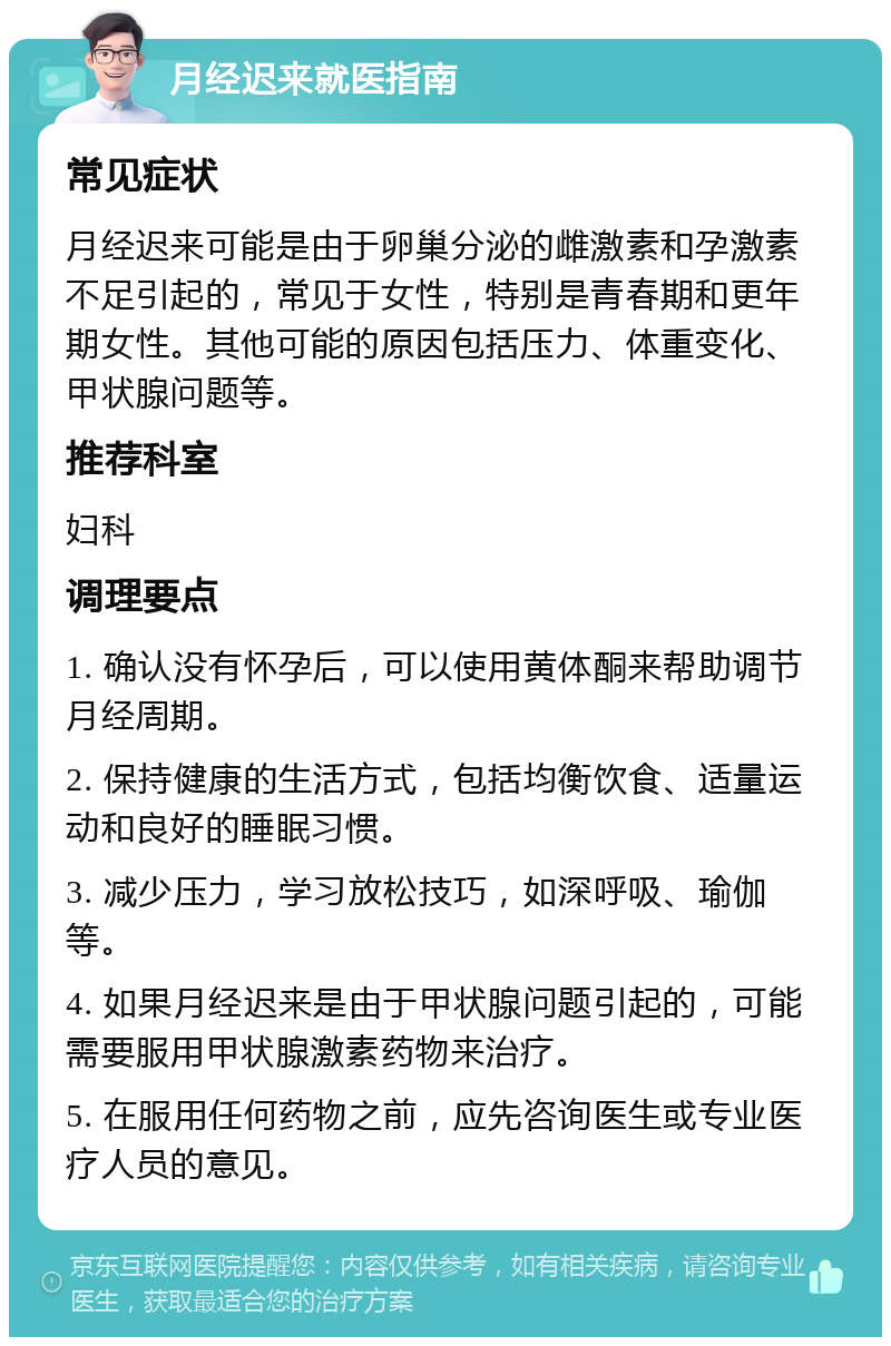 月经迟来就医指南 常见症状 月经迟来可能是由于卵巢分泌的雌激素和孕激素不足引起的，常见于女性，特别是青春期和更年期女性。其他可能的原因包括压力、体重变化、甲状腺问题等。 推荐科室 妇科 调理要点 1. 确认没有怀孕后，可以使用黄体酮来帮助调节月经周期。 2. 保持健康的生活方式，包括均衡饮食、适量运动和良好的睡眠习惯。 3. 减少压力，学习放松技巧，如深呼吸、瑜伽等。 4. 如果月经迟来是由于甲状腺问题引起的，可能需要服用甲状腺激素药物来治疗。 5. 在服用任何药物之前，应先咨询医生或专业医疗人员的意见。