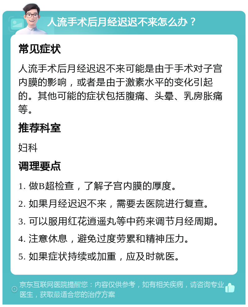 人流手术后月经迟迟不来怎么办？ 常见症状 人流手术后月经迟迟不来可能是由于手术对子宫内膜的影响，或者是由于激素水平的变化引起的。其他可能的症状包括腹痛、头晕、乳房胀痛等。 推荐科室 妇科 调理要点 1. 做B超检查，了解子宫内膜的厚度。 2. 如果月经迟迟不来，需要去医院进行复查。 3. 可以服用红花逍遥丸等中药来调节月经周期。 4. 注意休息，避免过度劳累和精神压力。 5. 如果症状持续或加重，应及时就医。