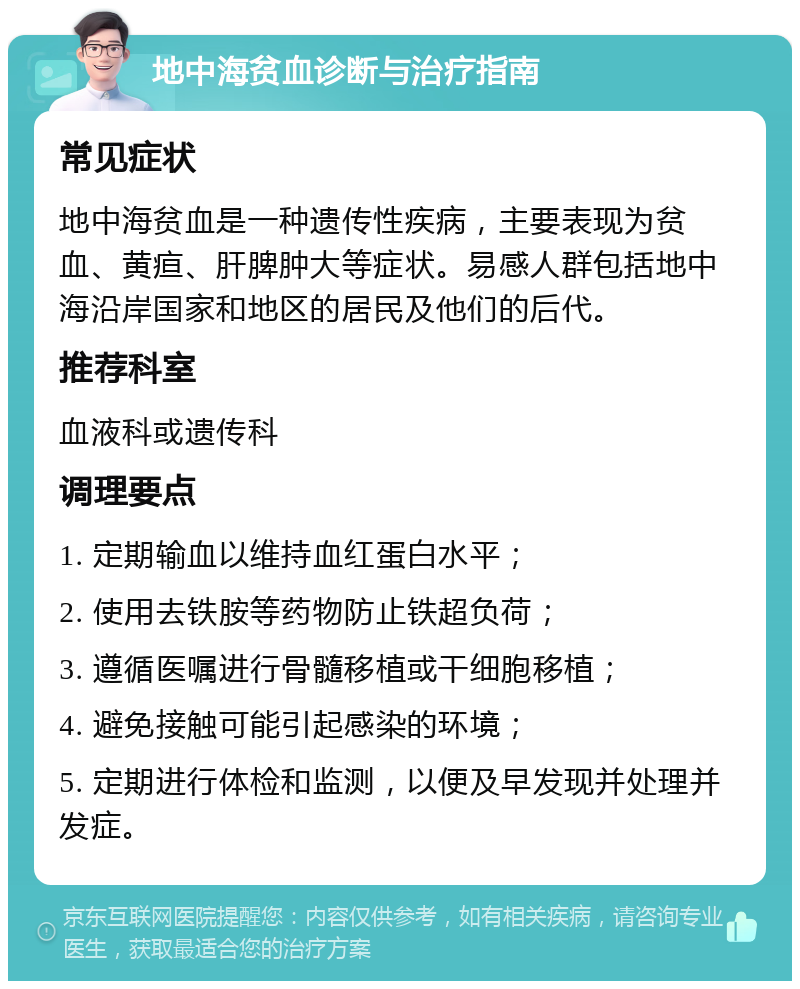 地中海贫血诊断与治疗指南 常见症状 地中海贫血是一种遗传性疾病，主要表现为贫血、黄疸、肝脾肿大等症状。易感人群包括地中海沿岸国家和地区的居民及他们的后代。 推荐科室 血液科或遗传科 调理要点 1. 定期输血以维持血红蛋白水平； 2. 使用去铁胺等药物防止铁超负荷； 3. 遵循医嘱进行骨髓移植或干细胞移植； 4. 避免接触可能引起感染的环境； 5. 定期进行体检和监测，以便及早发现并处理并发症。