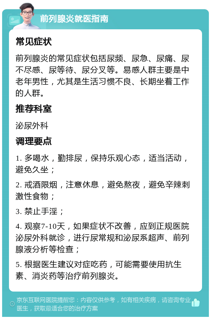 前列腺炎就医指南 常见症状 前列腺炎的常见症状包括尿频、尿急、尿痛、尿不尽感、尿等待、尿分叉等。易感人群主要是中老年男性，尤其是生活习惯不良、长期坐着工作的人群。 推荐科室 泌尿外科 调理要点 1. 多喝水，勤排尿，保持乐观心态，适当活动，避免久坐； 2. 戒酒限烟，注意休息，避免熬夜，避免辛辣刺激性食物； 3. 禁止手淫； 4. 观察7-10天，如果症状不改善，应到正规医院泌尿外科就诊，进行尿常规和泌尿系超声、前列腺液分析等检查； 5. 根据医生建议对症吃药，可能需要使用抗生素、消炎药等治疗前列腺炎。