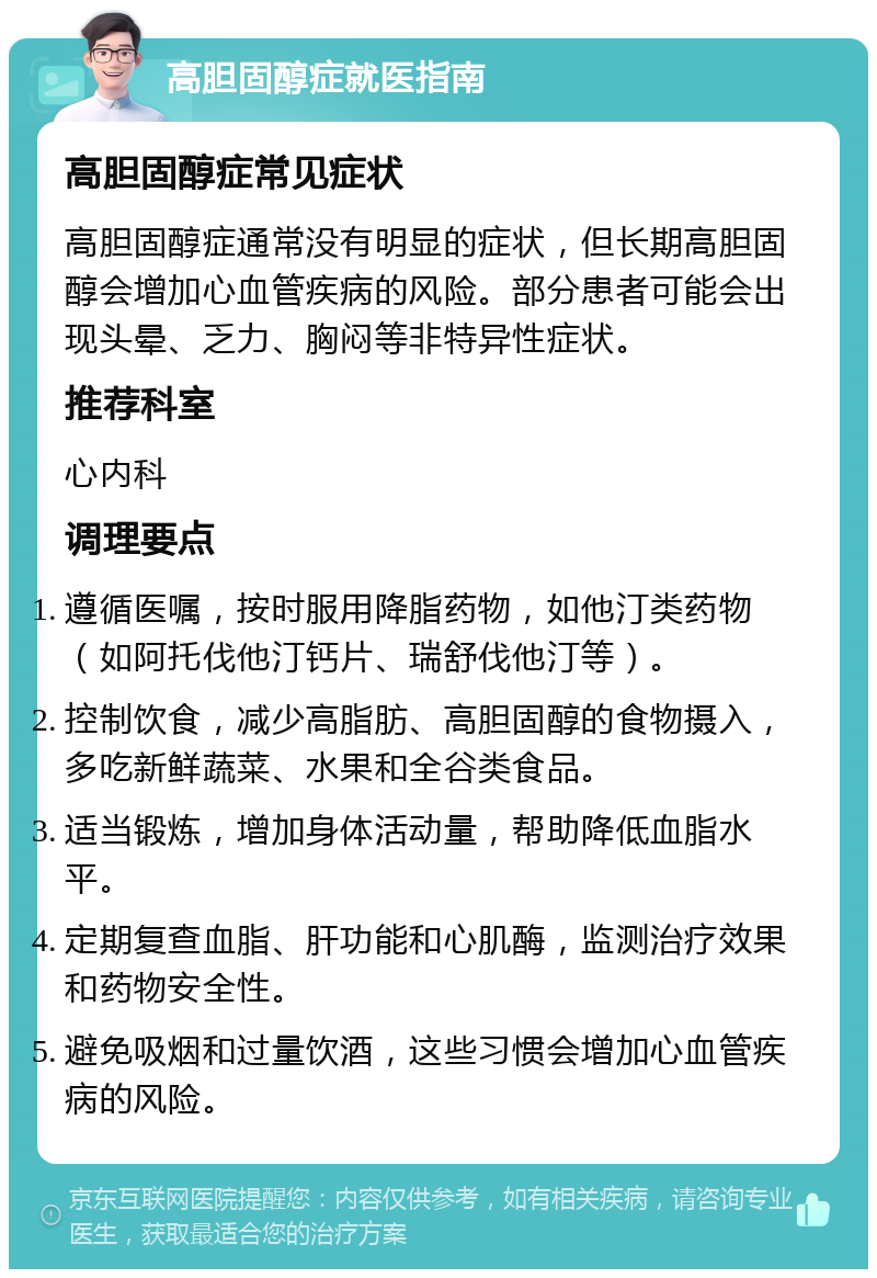 高胆固醇症就医指南 高胆固醇症常见症状 高胆固醇症通常没有明显的症状，但长期高胆固醇会增加心血管疾病的风险。部分患者可能会出现头晕、乏力、胸闷等非特异性症状。 推荐科室 心内科 调理要点 遵循医嘱，按时服用降脂药物，如他汀类药物（如阿托伐他汀钙片、瑞舒伐他汀等）。 控制饮食，减少高脂肪、高胆固醇的食物摄入，多吃新鲜蔬菜、水果和全谷类食品。 适当锻炼，增加身体活动量，帮助降低血脂水平。 定期复查血脂、肝功能和心肌酶，监测治疗效果和药物安全性。 避免吸烟和过量饮酒，这些习惯会增加心血管疾病的风险。