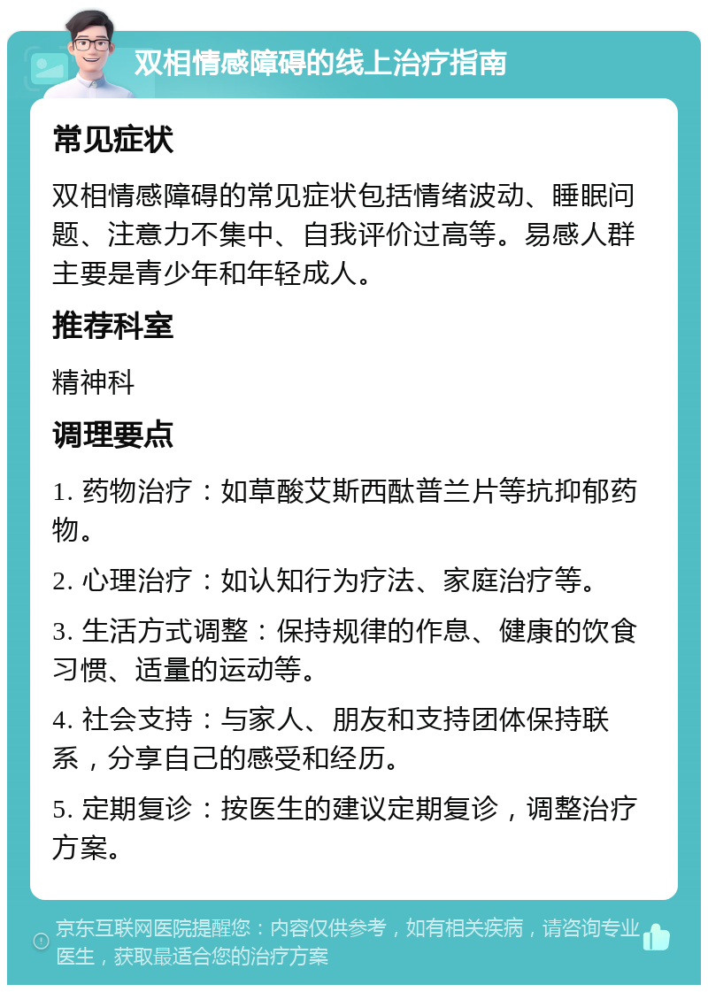 双相情感障碍的线上治疗指南 常见症状 双相情感障碍的常见症状包括情绪波动、睡眠问题、注意力不集中、自我评价过高等。易感人群主要是青少年和年轻成人。 推荐科室 精神科 调理要点 1. 药物治疗：如草酸艾斯西酞普兰片等抗抑郁药物。 2. 心理治疗：如认知行为疗法、家庭治疗等。 3. 生活方式调整：保持规律的作息、健康的饮食习惯、适量的运动等。 4. 社会支持：与家人、朋友和支持团体保持联系，分享自己的感受和经历。 5. 定期复诊：按医生的建议定期复诊，调整治疗方案。