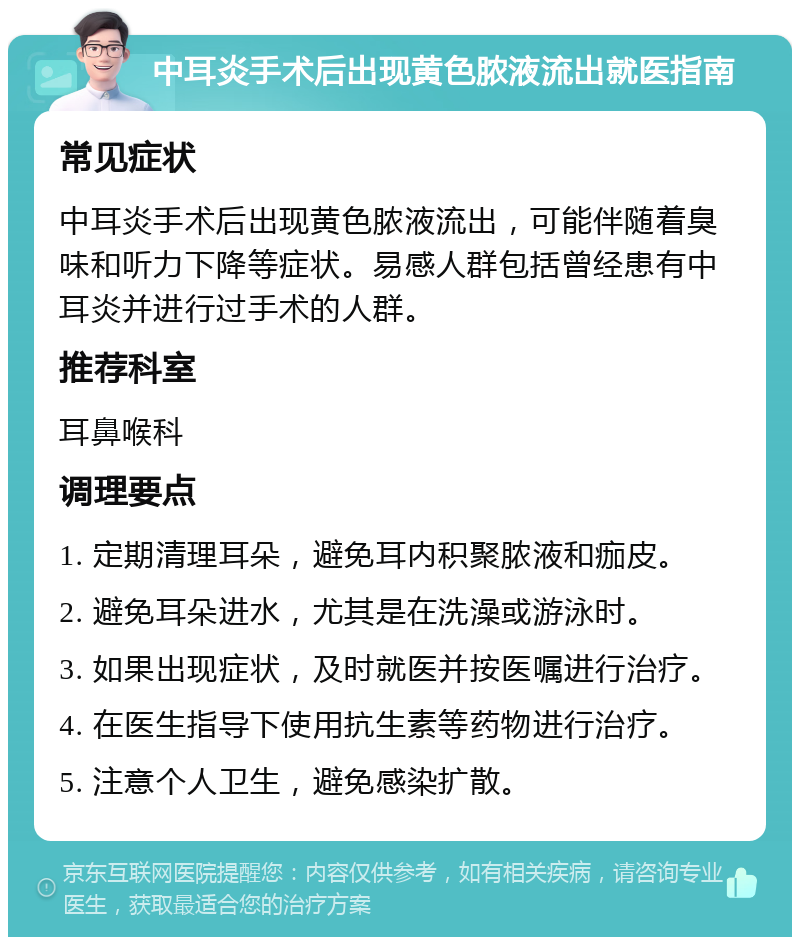 中耳炎手术后出现黄色脓液流出就医指南 常见症状 中耳炎手术后出现黄色脓液流出，可能伴随着臭味和听力下降等症状。易感人群包括曾经患有中耳炎并进行过手术的人群。 推荐科室 耳鼻喉科 调理要点 1. 定期清理耳朵，避免耳内积聚脓液和痂皮。 2. 避免耳朵进水，尤其是在洗澡或游泳时。 3. 如果出现症状，及时就医并按医嘱进行治疗。 4. 在医生指导下使用抗生素等药物进行治疗。 5. 注意个人卫生，避免感染扩散。