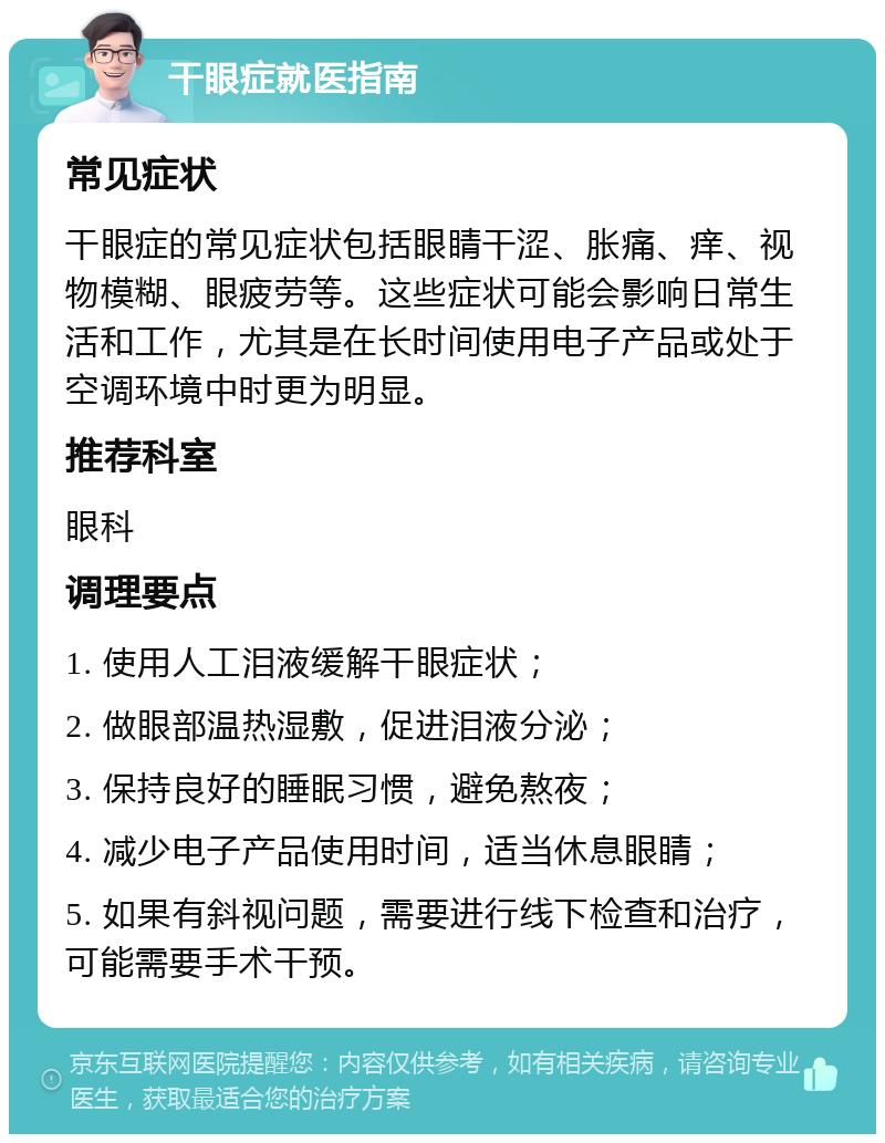 干眼症就医指南 常见症状 干眼症的常见症状包括眼睛干涩、胀痛、痒、视物模糊、眼疲劳等。这些症状可能会影响日常生活和工作，尤其是在长时间使用电子产品或处于空调环境中时更为明显。 推荐科室 眼科 调理要点 1. 使用人工泪液缓解干眼症状； 2. 做眼部温热湿敷，促进泪液分泌； 3. 保持良好的睡眠习惯，避免熬夜； 4. 减少电子产品使用时间，适当休息眼睛； 5. 如果有斜视问题，需要进行线下检查和治疗，可能需要手术干预。