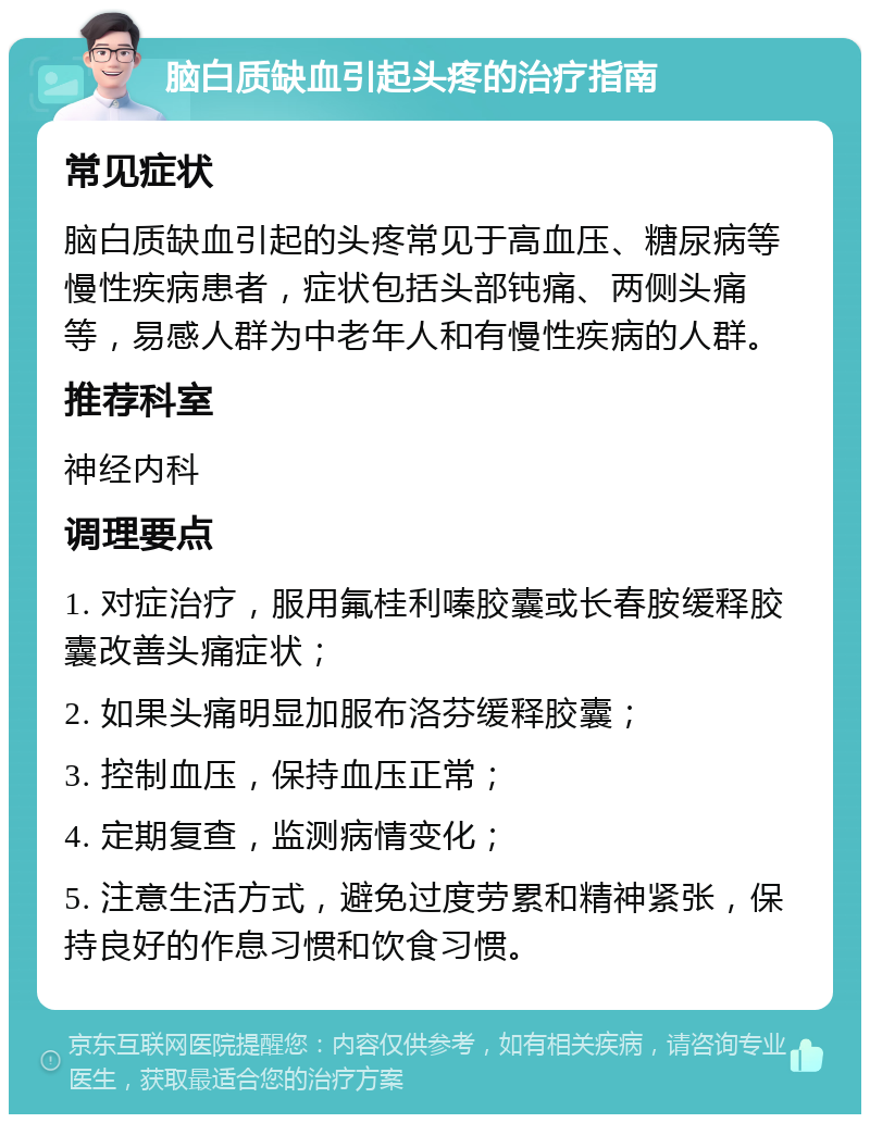 脑白质缺血引起头疼的治疗指南 常见症状 脑白质缺血引起的头疼常见于高血压、糖尿病等慢性疾病患者，症状包括头部钝痛、两侧头痛等，易感人群为中老年人和有慢性疾病的人群。 推荐科室 神经内科 调理要点 1. 对症治疗，服用氟桂利嗪胶囊或长春胺缓释胶囊改善头痛症状； 2. 如果头痛明显加服布洛芬缓释胶囊； 3. 控制血压，保持血压正常； 4. 定期复查，监测病情变化； 5. 注意生活方式，避免过度劳累和精神紧张，保持良好的作息习惯和饮食习惯。