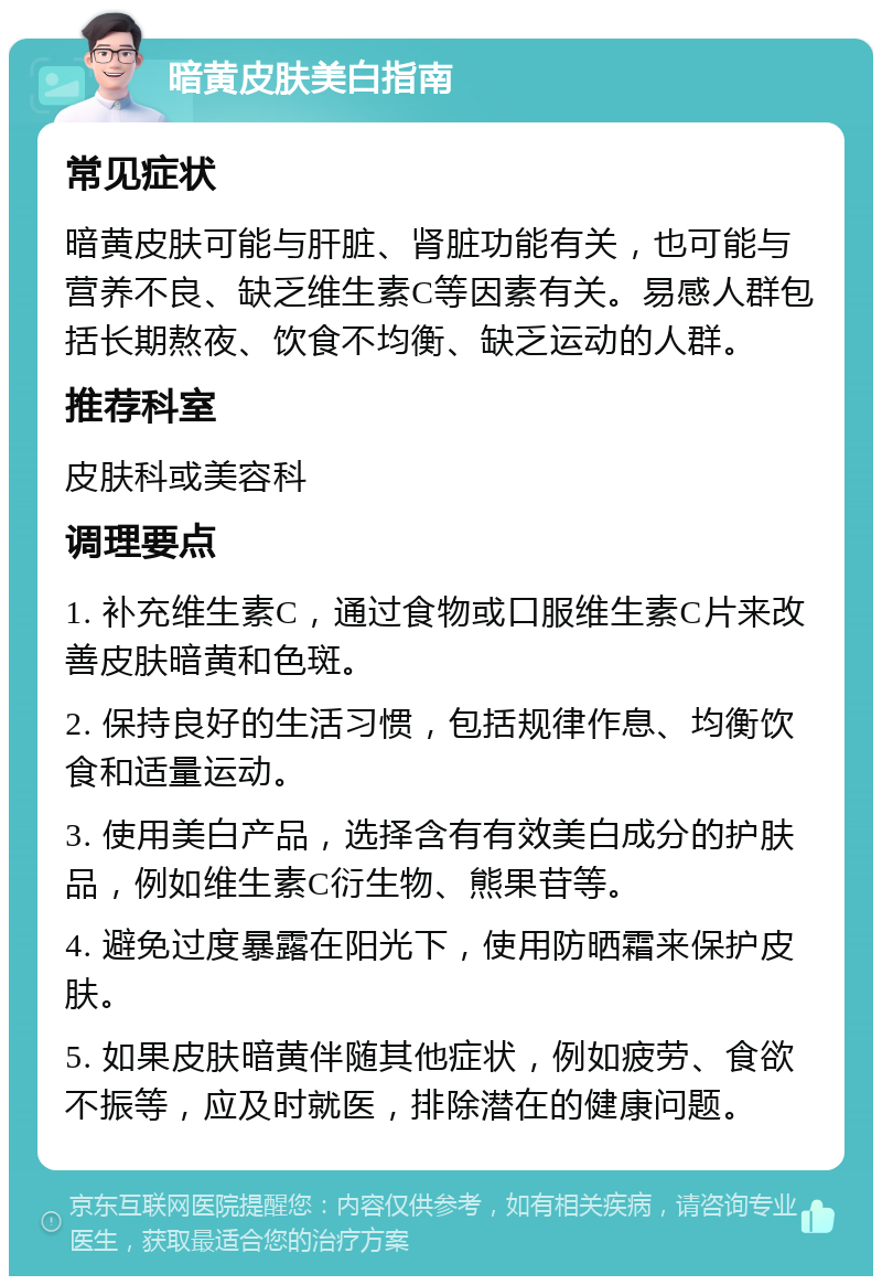 暗黄皮肤美白指南 常见症状 暗黄皮肤可能与肝脏、肾脏功能有关，也可能与营养不良、缺乏维生素C等因素有关。易感人群包括长期熬夜、饮食不均衡、缺乏运动的人群。 推荐科室 皮肤科或美容科 调理要点 1. 补充维生素C，通过食物或口服维生素C片来改善皮肤暗黄和色斑。 2. 保持良好的生活习惯，包括规律作息、均衡饮食和适量运动。 3. 使用美白产品，选择含有有效美白成分的护肤品，例如维生素C衍生物、熊果苷等。 4. 避免过度暴露在阳光下，使用防晒霜来保护皮肤。 5. 如果皮肤暗黄伴随其他症状，例如疲劳、食欲不振等，应及时就医，排除潜在的健康问题。