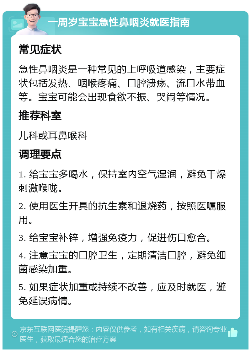 一周岁宝宝急性鼻咽炎就医指南 常见症状 急性鼻咽炎是一种常见的上呼吸道感染，主要症状包括发热、咽喉疼痛、口腔溃疡、流口水带血等。宝宝可能会出现食欲不振、哭闹等情况。 推荐科室 儿科或耳鼻喉科 调理要点 1. 给宝宝多喝水，保持室内空气湿润，避免干燥刺激喉咙。 2. 使用医生开具的抗生素和退烧药，按照医嘱服用。 3. 给宝宝补锌，增强免疫力，促进伤口愈合。 4. 注意宝宝的口腔卫生，定期清洁口腔，避免细菌感染加重。 5. 如果症状加重或持续不改善，应及时就医，避免延误病情。