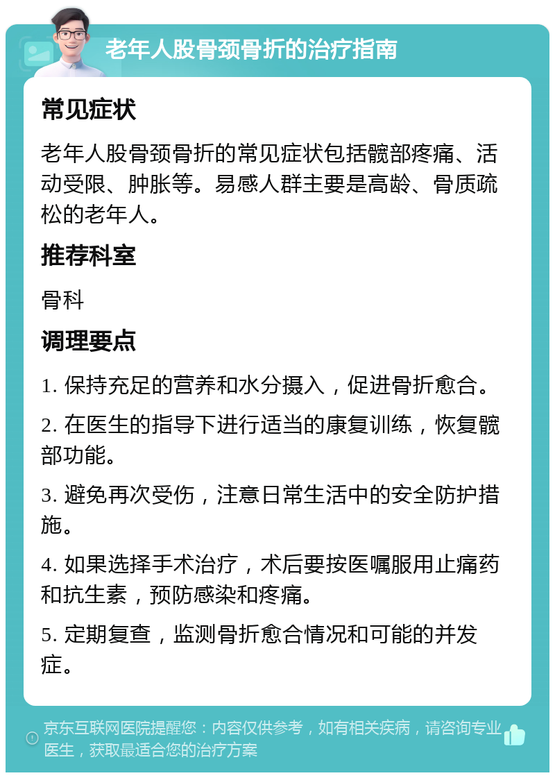 老年人股骨颈骨折的治疗指南 常见症状 老年人股骨颈骨折的常见症状包括髋部疼痛、活动受限、肿胀等。易感人群主要是高龄、骨质疏松的老年人。 推荐科室 骨科 调理要点 1. 保持充足的营养和水分摄入，促进骨折愈合。 2. 在医生的指导下进行适当的康复训练，恢复髋部功能。 3. 避免再次受伤，注意日常生活中的安全防护措施。 4. 如果选择手术治疗，术后要按医嘱服用止痛药和抗生素，预防感染和疼痛。 5. 定期复查，监测骨折愈合情况和可能的并发症。