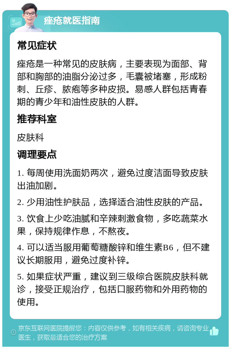 痤疮就医指南 常见症状 痤疮是一种常见的皮肤病，主要表现为面部、背部和胸部的油脂分泌过多，毛囊被堵塞，形成粉刺、丘疹、脓疱等多种皮损。易感人群包括青春期的青少年和油性皮肤的人群。 推荐科室 皮肤科 调理要点 1. 每周使用洗面奶两次，避免过度洁面导致皮肤出油加剧。 2. 少用油性护肤品，选择适合油性皮肤的产品。 3. 饮食上少吃油腻和辛辣刺激食物，多吃蔬菜水果，保持规律作息，不熬夜。 4. 可以适当服用葡萄糖酸锌和维生素B6，但不建议长期服用，避免过度补锌。 5. 如果症状严重，建议到三级综合医院皮肤科就诊，接受正规治疗，包括口服药物和外用药物的使用。