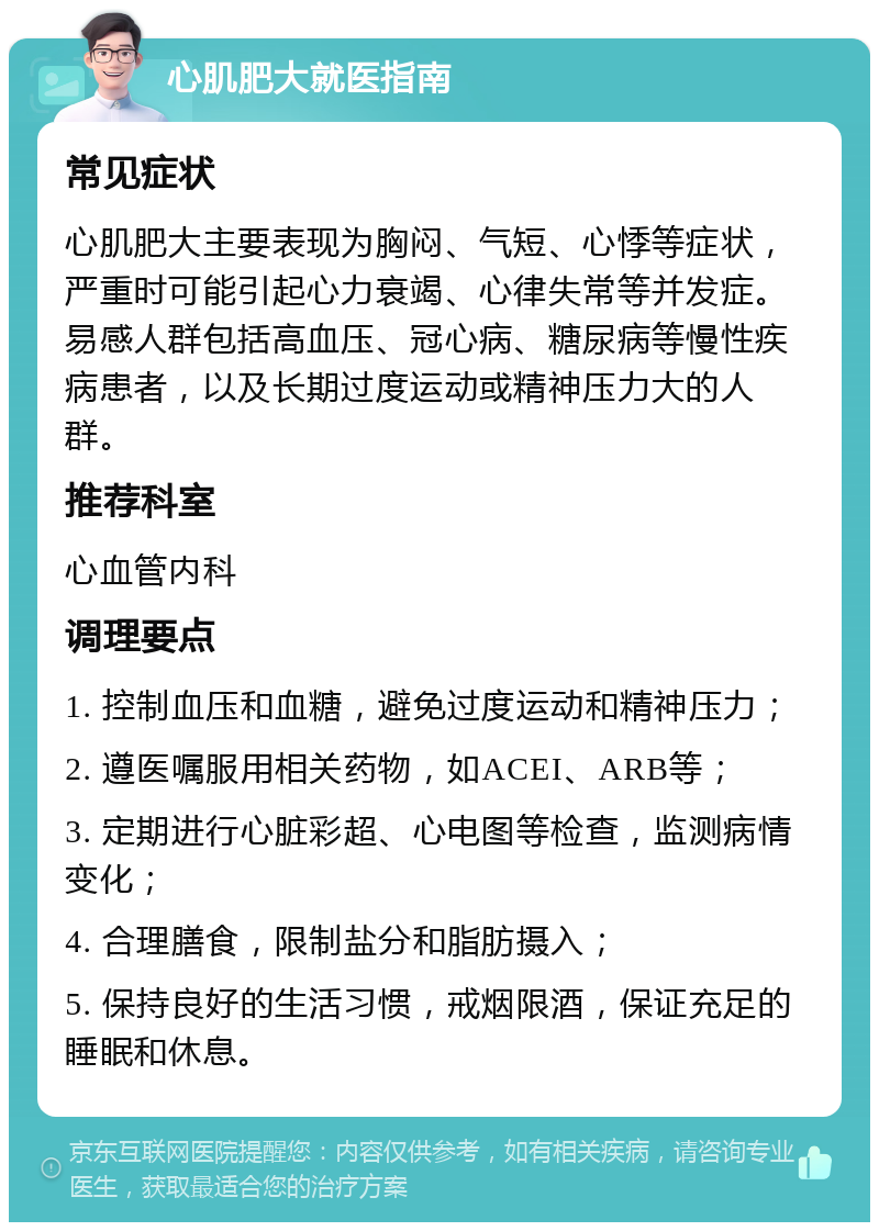 心肌肥大就医指南 常见症状 心肌肥大主要表现为胸闷、气短、心悸等症状，严重时可能引起心力衰竭、心律失常等并发症。易感人群包括高血压、冠心病、糖尿病等慢性疾病患者，以及长期过度运动或精神压力大的人群。 推荐科室 心血管内科 调理要点 1. 控制血压和血糖，避免过度运动和精神压力； 2. 遵医嘱服用相关药物，如ACEI、ARB等； 3. 定期进行心脏彩超、心电图等检查，监测病情变化； 4. 合理膳食，限制盐分和脂肪摄入； 5. 保持良好的生活习惯，戒烟限酒，保证充足的睡眠和休息。