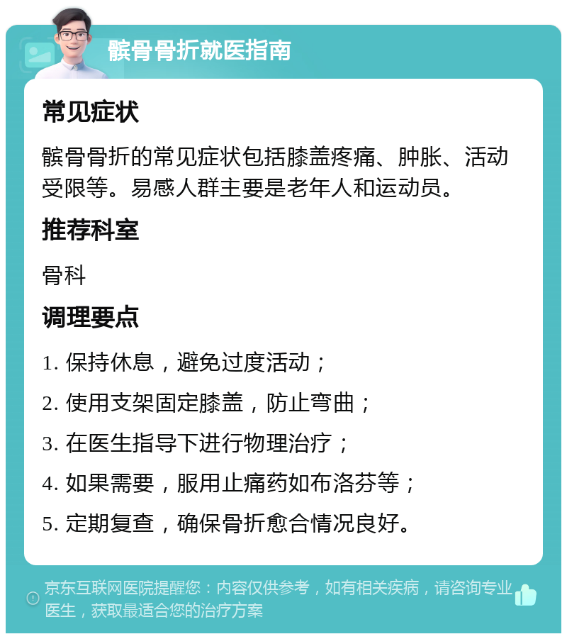 髌骨骨折就医指南 常见症状 髌骨骨折的常见症状包括膝盖疼痛、肿胀、活动受限等。易感人群主要是老年人和运动员。 推荐科室 骨科 调理要点 1. 保持休息，避免过度活动； 2. 使用支架固定膝盖，防止弯曲； 3. 在医生指导下进行物理治疗； 4. 如果需要，服用止痛药如布洛芬等； 5. 定期复查，确保骨折愈合情况良好。