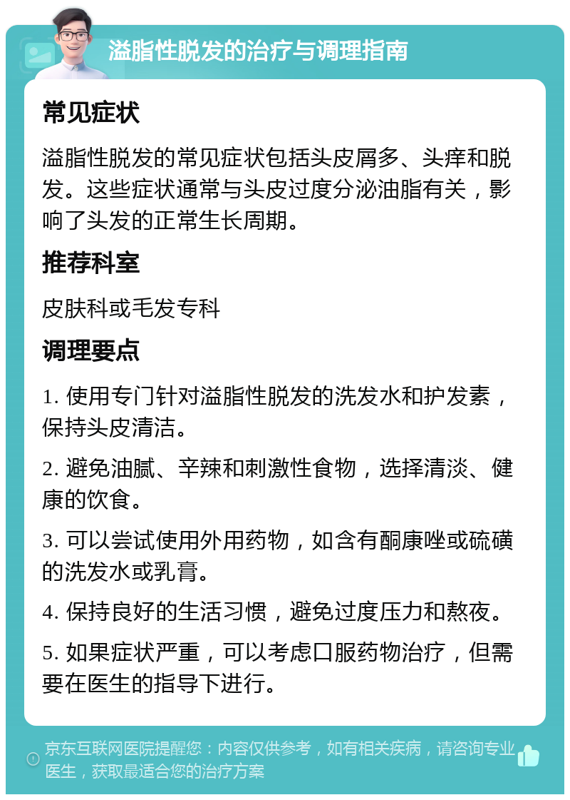 溢脂性脱发的治疗与调理指南 常见症状 溢脂性脱发的常见症状包括头皮屑多、头痒和脱发。这些症状通常与头皮过度分泌油脂有关，影响了头发的正常生长周期。 推荐科室 皮肤科或毛发专科 调理要点 1. 使用专门针对溢脂性脱发的洗发水和护发素，保持头皮清洁。 2. 避免油腻、辛辣和刺激性食物，选择清淡、健康的饮食。 3. 可以尝试使用外用药物，如含有酮康唑或硫磺的洗发水或乳膏。 4. 保持良好的生活习惯，避免过度压力和熬夜。 5. 如果症状严重，可以考虑口服药物治疗，但需要在医生的指导下进行。