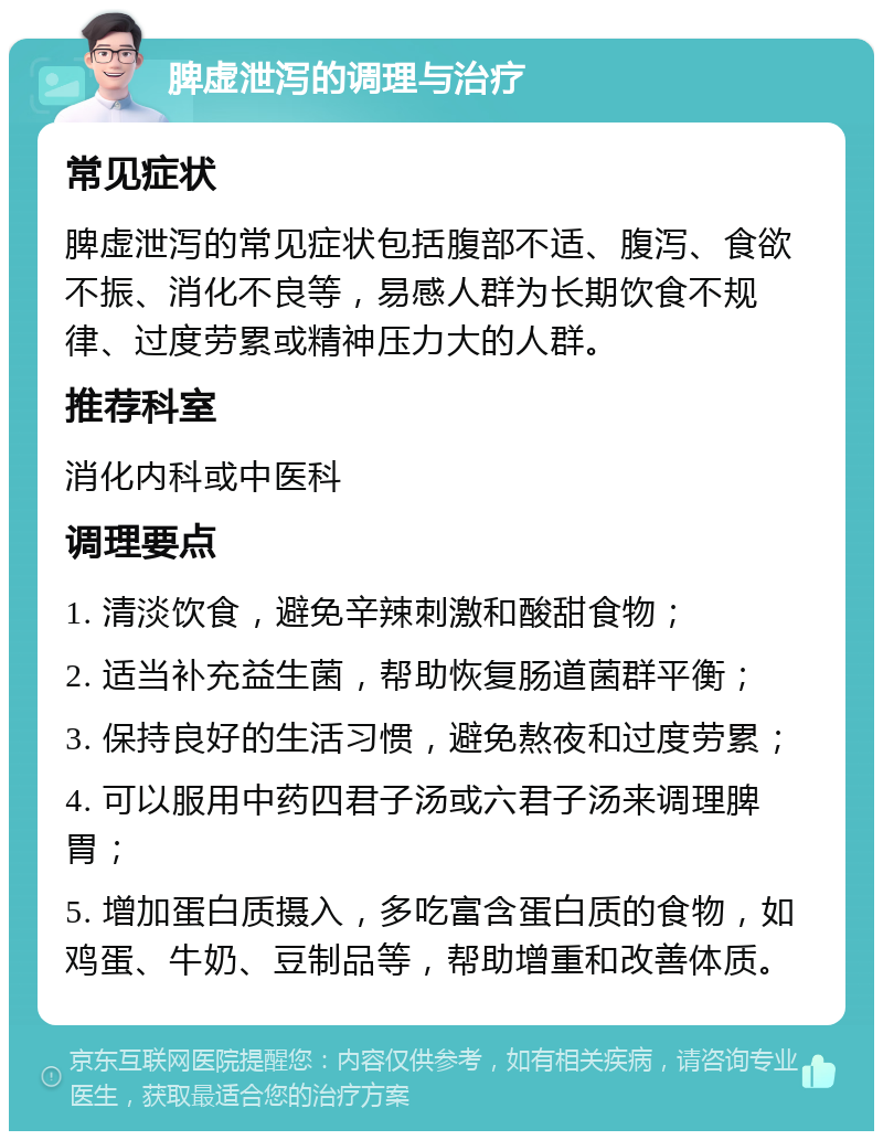 脾虚泄泻的调理与治疗 常见症状 脾虚泄泻的常见症状包括腹部不适、腹泻、食欲不振、消化不良等，易感人群为长期饮食不规律、过度劳累或精神压力大的人群。 推荐科室 消化内科或中医科 调理要点 1. 清淡饮食，避免辛辣刺激和酸甜食物； 2. 适当补充益生菌，帮助恢复肠道菌群平衡； 3. 保持良好的生活习惯，避免熬夜和过度劳累； 4. 可以服用中药四君子汤或六君子汤来调理脾胃； 5. 增加蛋白质摄入，多吃富含蛋白质的食物，如鸡蛋、牛奶、豆制品等，帮助增重和改善体质。