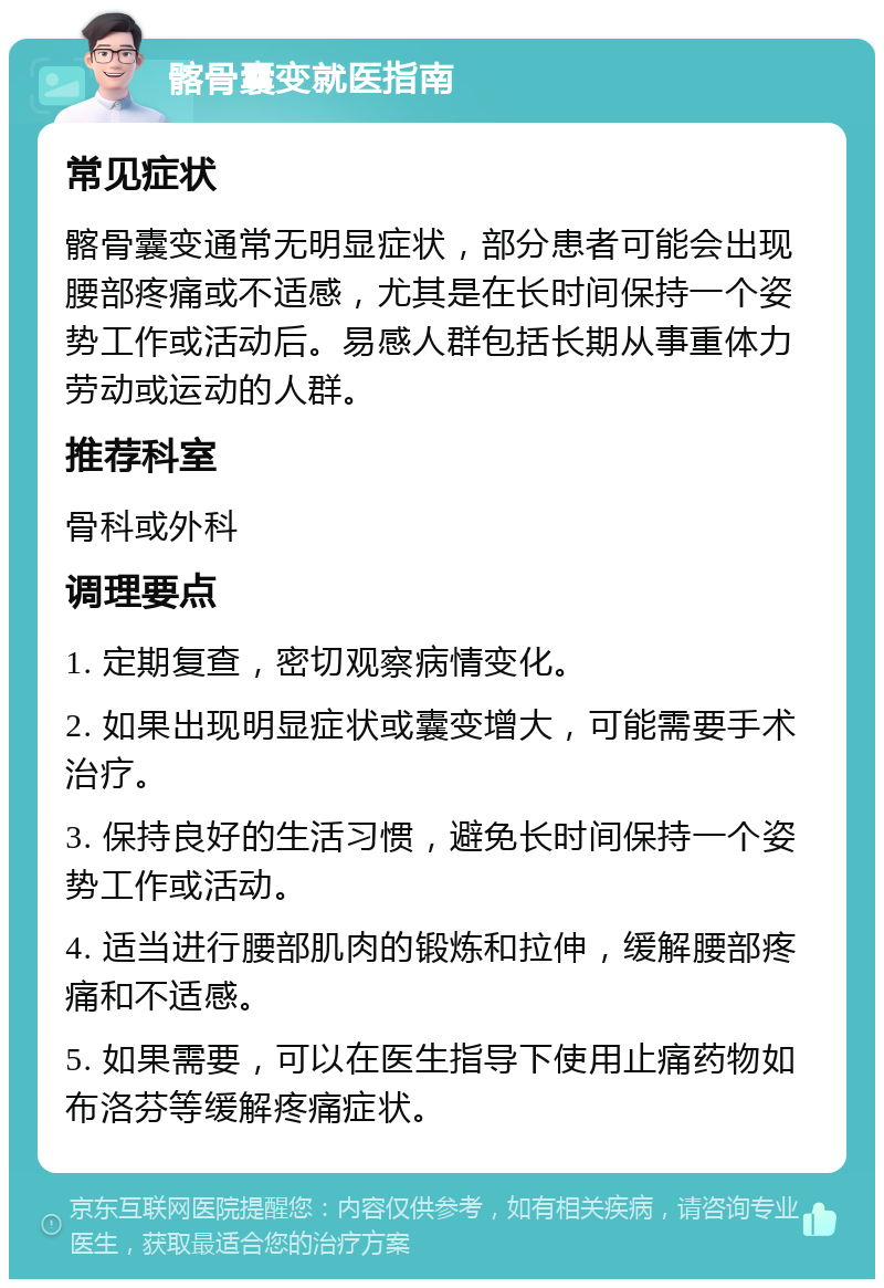 髂骨囊变就医指南 常见症状 髂骨囊变通常无明显症状，部分患者可能会出现腰部疼痛或不适感，尤其是在长时间保持一个姿势工作或活动后。易感人群包括长期从事重体力劳动或运动的人群。 推荐科室 骨科或外科 调理要点 1. 定期复查，密切观察病情变化。 2. 如果出现明显症状或囊变增大，可能需要手术治疗。 3. 保持良好的生活习惯，避免长时间保持一个姿势工作或活动。 4. 适当进行腰部肌肉的锻炼和拉伸，缓解腰部疼痛和不适感。 5. 如果需要，可以在医生指导下使用止痛药物如布洛芬等缓解疼痛症状。