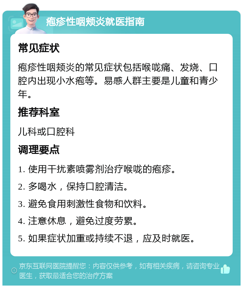 疱疹性咽颊炎就医指南 常见症状 疱疹性咽颊炎的常见症状包括喉咙痛、发烧、口腔内出现小水疱等。易感人群主要是儿童和青少年。 推荐科室 儿科或口腔科 调理要点 1. 使用干扰素喷雾剂治疗喉咙的疱疹。 2. 多喝水，保持口腔清洁。 3. 避免食用刺激性食物和饮料。 4. 注意休息，避免过度劳累。 5. 如果症状加重或持续不退，应及时就医。