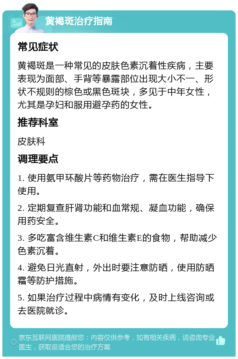 黄褐斑治疗指南 常见症状 黄褐斑是一种常见的皮肤色素沉着性疾病，主要表现为面部、手背等暴露部位出现大小不一、形状不规则的棕色或黑色斑块，多见于中年女性，尤其是孕妇和服用避孕药的女性。 推荐科室 皮肤科 调理要点 1. 使用氨甲环酸片等药物治疗，需在医生指导下使用。 2. 定期复查肝肾功能和血常规、凝血功能，确保用药安全。 3. 多吃富含维生素C和维生素E的食物，帮助减少色素沉着。 4. 避免日光直射，外出时要注意防晒，使用防晒霜等防护措施。 5. 如果治疗过程中病情有变化，及时上线咨询或去医院就诊。