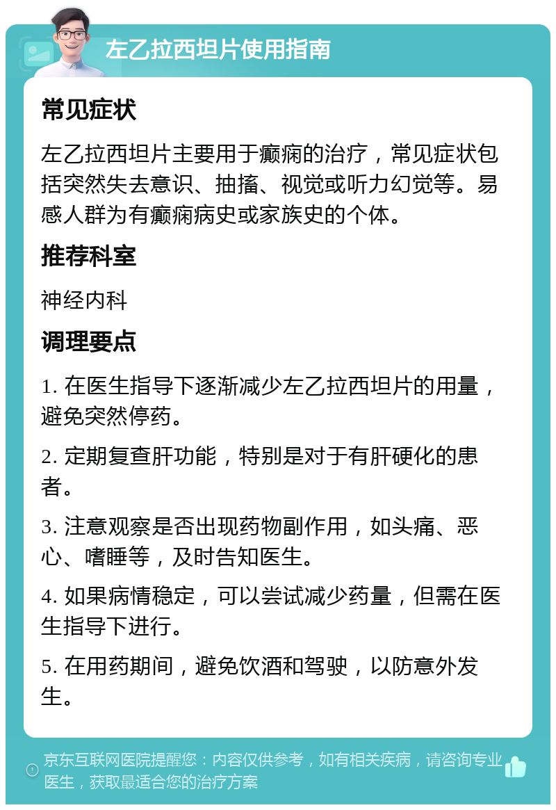 左乙拉西坦片使用指南 常见症状 左乙拉西坦片主要用于癫痫的治疗，常见症状包括突然失去意识、抽搐、视觉或听力幻觉等。易感人群为有癫痫病史或家族史的个体。 推荐科室 神经内科 调理要点 1. 在医生指导下逐渐减少左乙拉西坦片的用量，避免突然停药。 2. 定期复查肝功能，特别是对于有肝硬化的患者。 3. 注意观察是否出现药物副作用，如头痛、恶心、嗜睡等，及时告知医生。 4. 如果病情稳定，可以尝试减少药量，但需在医生指导下进行。 5. 在用药期间，避免饮酒和驾驶，以防意外发生。