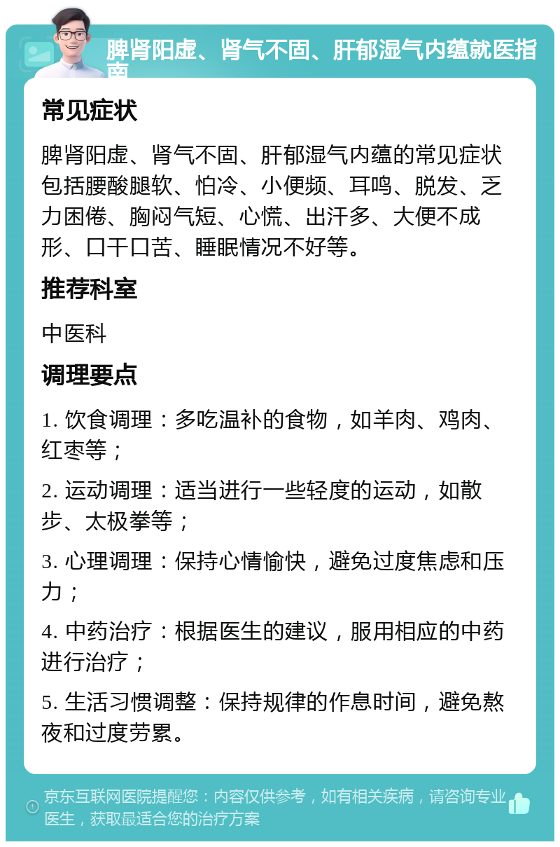 脾肾阳虚、肾气不固、肝郁湿气内蕴就医指南 常见症状 脾肾阳虚、肾气不固、肝郁湿气内蕴的常见症状包括腰酸腿软、怕冷、小便频、耳鸣、脱发、乏力困倦、胸闷气短、心慌、出汗多、大便不成形、口干口苦、睡眠情况不好等。 推荐科室 中医科 调理要点 1. 饮食调理：多吃温补的食物，如羊肉、鸡肉、红枣等； 2. 运动调理：适当进行一些轻度的运动，如散步、太极拳等； 3. 心理调理：保持心情愉快，避免过度焦虑和压力； 4. 中药治疗：根据医生的建议，服用相应的中药进行治疗； 5. 生活习惯调整：保持规律的作息时间，避免熬夜和过度劳累。