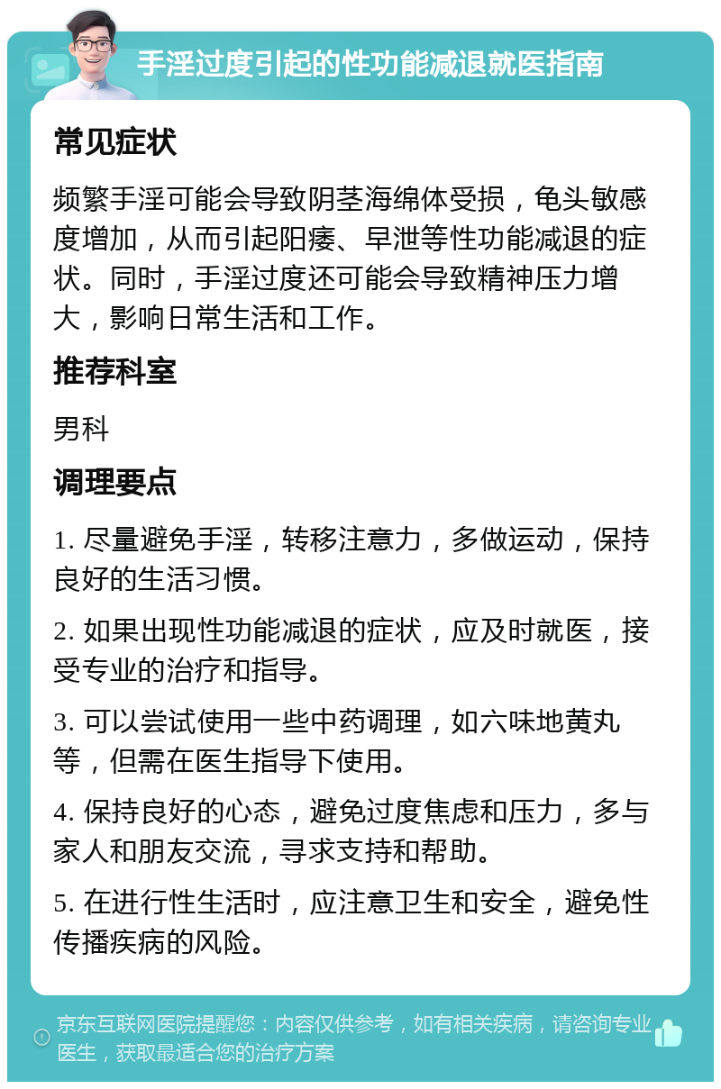 手淫过度引起的性功能减退就医指南 常见症状 频繁手淫可能会导致阴茎海绵体受损，龟头敏感度增加，从而引起阳痿、早泄等性功能减退的症状。同时，手淫过度还可能会导致精神压力增大，影响日常生活和工作。 推荐科室 男科 调理要点 1. 尽量避免手淫，转移注意力，多做运动，保持良好的生活习惯。 2. 如果出现性功能减退的症状，应及时就医，接受专业的治疗和指导。 3. 可以尝试使用一些中药调理，如六味地黄丸等，但需在医生指导下使用。 4. 保持良好的心态，避免过度焦虑和压力，多与家人和朋友交流，寻求支持和帮助。 5. 在进行性生活时，应注意卫生和安全，避免性传播疾病的风险。