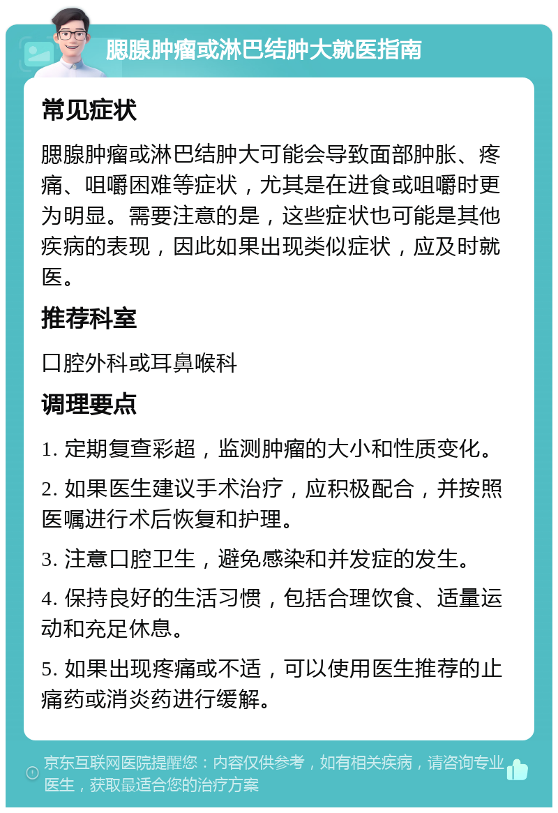 腮腺肿瘤或淋巴结肿大就医指南 常见症状 腮腺肿瘤或淋巴结肿大可能会导致面部肿胀、疼痛、咀嚼困难等症状，尤其是在进食或咀嚼时更为明显。需要注意的是，这些症状也可能是其他疾病的表现，因此如果出现类似症状，应及时就医。 推荐科室 口腔外科或耳鼻喉科 调理要点 1. 定期复查彩超，监测肿瘤的大小和性质变化。 2. 如果医生建议手术治疗，应积极配合，并按照医嘱进行术后恢复和护理。 3. 注意口腔卫生，避免感染和并发症的发生。 4. 保持良好的生活习惯，包括合理饮食、适量运动和充足休息。 5. 如果出现疼痛或不适，可以使用医生推荐的止痛药或消炎药进行缓解。