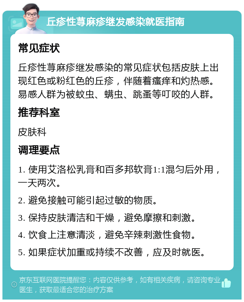 丘疹性荨麻疹继发感染就医指南 常见症状 丘疹性荨麻疹继发感染的常见症状包括皮肤上出现红色或粉红色的丘疹，伴随着瘙痒和灼热感。易感人群为被蚊虫、螨虫、跳蚤等叮咬的人群。 推荐科室 皮肤科 调理要点 1. 使用艾洛松乳膏和百多邦软膏1:1混匀后外用，一天两次。 2. 避免接触可能引起过敏的物质。 3. 保持皮肤清洁和干燥，避免摩擦和刺激。 4. 饮食上注意清淡，避免辛辣刺激性食物。 5. 如果症状加重或持续不改善，应及时就医。