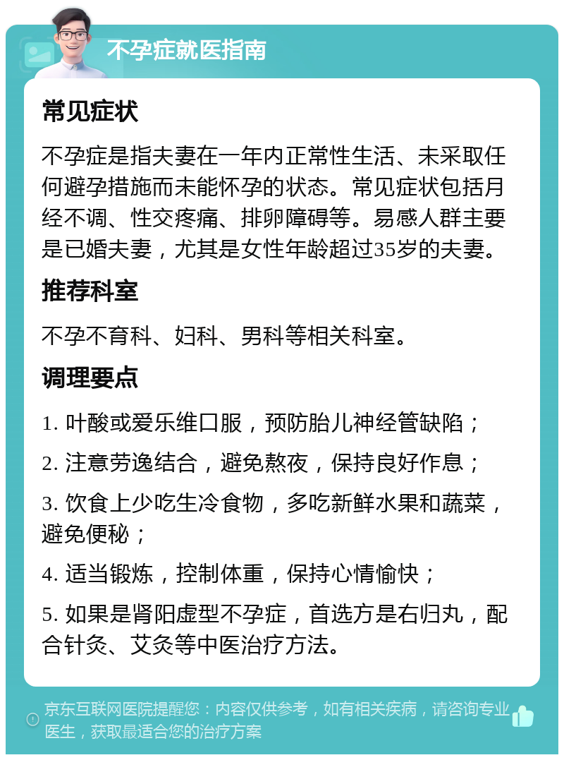 不孕症就医指南 常见症状 不孕症是指夫妻在一年内正常性生活、未采取任何避孕措施而未能怀孕的状态。常见症状包括月经不调、性交疼痛、排卵障碍等。易感人群主要是已婚夫妻，尤其是女性年龄超过35岁的夫妻。 推荐科室 不孕不育科、妇科、男科等相关科室。 调理要点 1. 叶酸或爱乐维口服，预防胎儿神经管缺陷； 2. 注意劳逸结合，避免熬夜，保持良好作息； 3. 饮食上少吃生冷食物，多吃新鲜水果和蔬菜，避免便秘； 4. 适当锻炼，控制体重，保持心情愉快； 5. 如果是肾阳虚型不孕症，首选方是右归丸，配合针灸、艾灸等中医治疗方法。