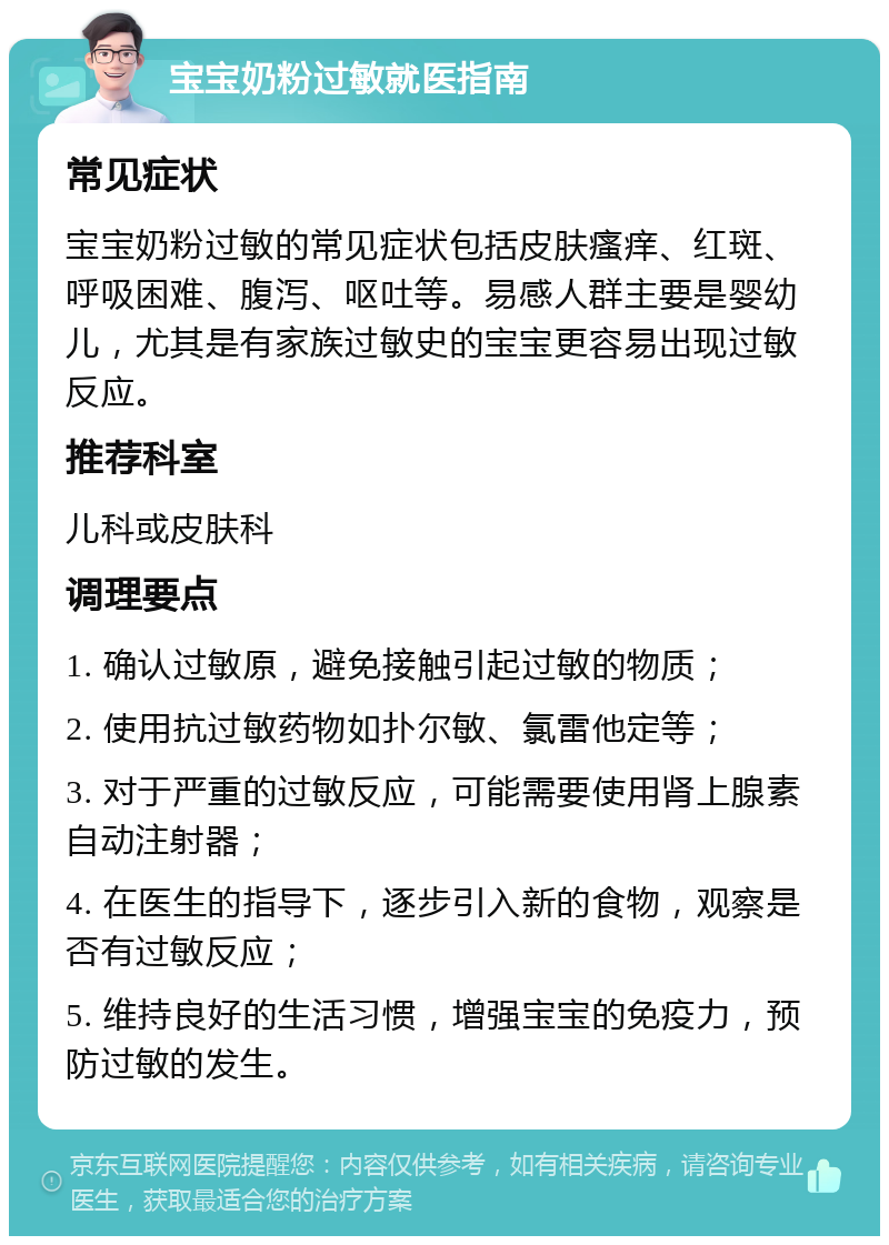 宝宝奶粉过敏就医指南 常见症状 宝宝奶粉过敏的常见症状包括皮肤瘙痒、红斑、呼吸困难、腹泻、呕吐等。易感人群主要是婴幼儿，尤其是有家族过敏史的宝宝更容易出现过敏反应。 推荐科室 儿科或皮肤科 调理要点 1. 确认过敏原，避免接触引起过敏的物质； 2. 使用抗过敏药物如扑尔敏、氯雷他定等； 3. 对于严重的过敏反应，可能需要使用肾上腺素自动注射器； 4. 在医生的指导下，逐步引入新的食物，观察是否有过敏反应； 5. 维持良好的生活习惯，增强宝宝的免疫力，预防过敏的发生。