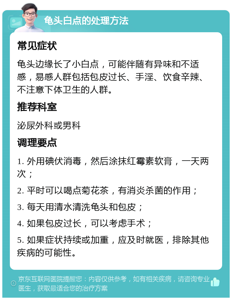 龟头白点的处理方法 常见症状 龟头边缘长了小白点，可能伴随有异味和不适感，易感人群包括包皮过长、手淫、饮食辛辣、不注意下体卫生的人群。 推荐科室 泌尿外科或男科 调理要点 1. 外用碘伏消毒，然后涂抹红霉素软膏，一天两次； 2. 平时可以喝点菊花茶，有消炎杀菌的作用； 3. 每天用清水清洗龟头和包皮； 4. 如果包皮过长，可以考虑手术； 5. 如果症状持续或加重，应及时就医，排除其他疾病的可能性。