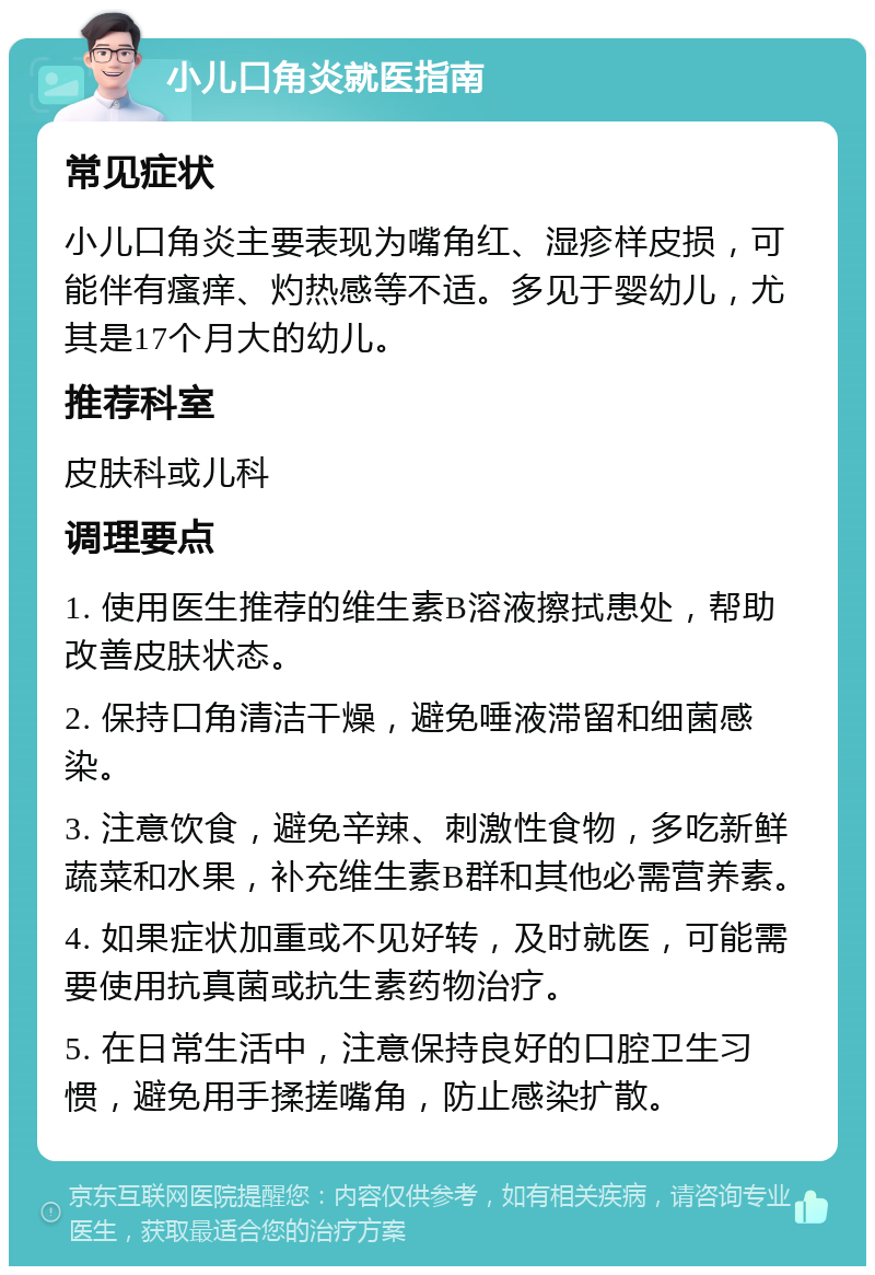 小儿口角炎就医指南 常见症状 小儿口角炎主要表现为嘴角红、湿疹样皮损，可能伴有瘙痒、灼热感等不适。多见于婴幼儿，尤其是17个月大的幼儿。 推荐科室 皮肤科或儿科 调理要点 1. 使用医生推荐的维生素B溶液擦拭患处，帮助改善皮肤状态。 2. 保持口角清洁干燥，避免唾液滞留和细菌感染。 3. 注意饮食，避免辛辣、刺激性食物，多吃新鲜蔬菜和水果，补充维生素B群和其他必需营养素。 4. 如果症状加重或不见好转，及时就医，可能需要使用抗真菌或抗生素药物治疗。 5. 在日常生活中，注意保持良好的口腔卫生习惯，避免用手揉搓嘴角，防止感染扩散。