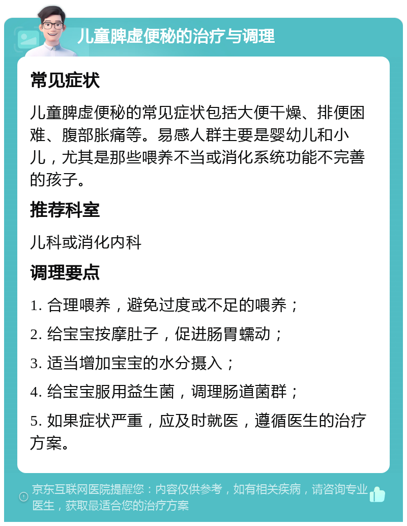 儿童脾虚便秘的治疗与调理 常见症状 儿童脾虚便秘的常见症状包括大便干燥、排便困难、腹部胀痛等。易感人群主要是婴幼儿和小儿，尤其是那些喂养不当或消化系统功能不完善的孩子。 推荐科室 儿科或消化内科 调理要点 1. 合理喂养，避免过度或不足的喂养； 2. 给宝宝按摩肚子，促进肠胃蠕动； 3. 适当增加宝宝的水分摄入； 4. 给宝宝服用益生菌，调理肠道菌群； 5. 如果症状严重，应及时就医，遵循医生的治疗方案。