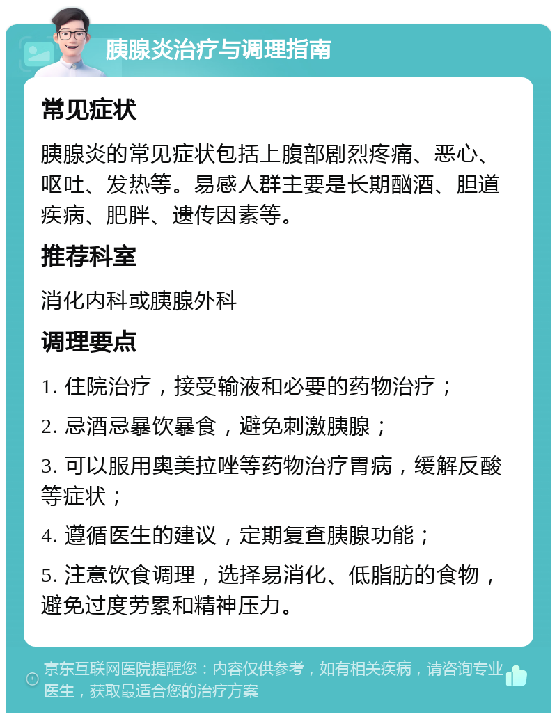 胰腺炎治疗与调理指南 常见症状 胰腺炎的常见症状包括上腹部剧烈疼痛、恶心、呕吐、发热等。易感人群主要是长期酗酒、胆道疾病、肥胖、遗传因素等。 推荐科室 消化内科或胰腺外科 调理要点 1. 住院治疗，接受输液和必要的药物治疗； 2. 忌酒忌暴饮暴食，避免刺激胰腺； 3. 可以服用奥美拉唑等药物治疗胃病，缓解反酸等症状； 4. 遵循医生的建议，定期复查胰腺功能； 5. 注意饮食调理，选择易消化、低脂肪的食物，避免过度劳累和精神压力。