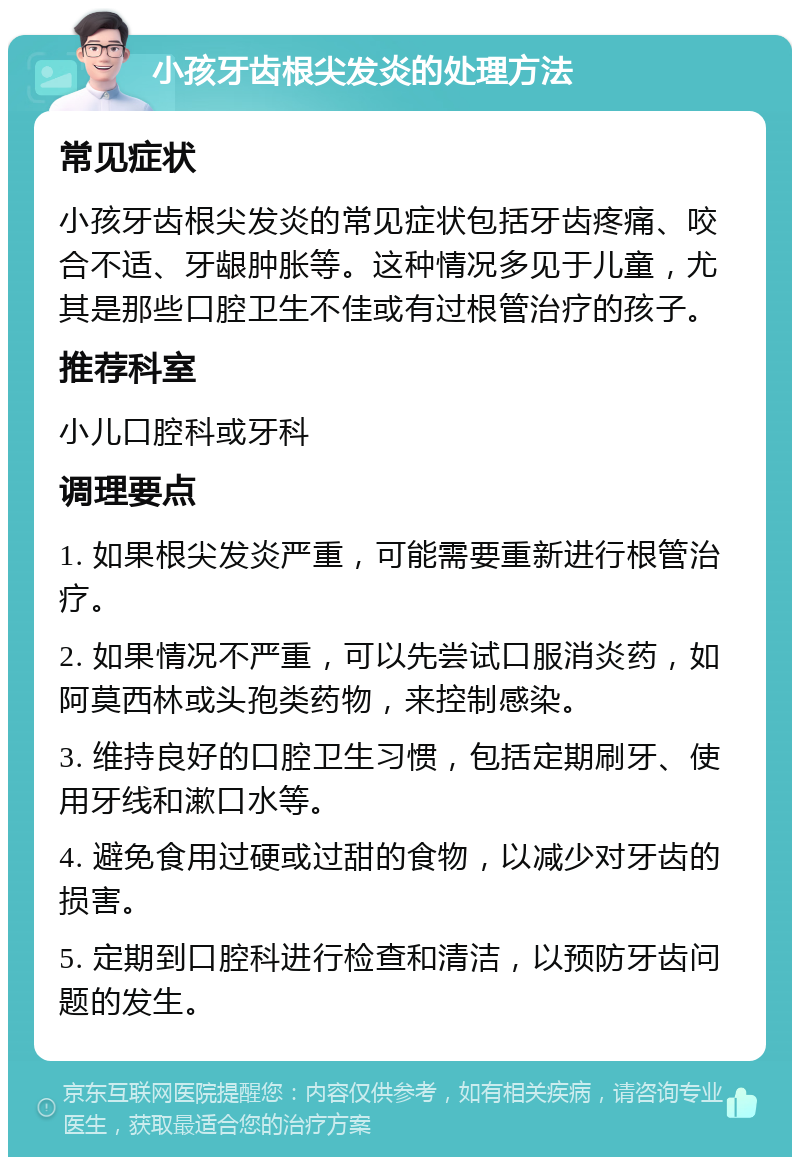 小孩牙齿根尖发炎的处理方法 常见症状 小孩牙齿根尖发炎的常见症状包括牙齿疼痛、咬合不适、牙龈肿胀等。这种情况多见于儿童，尤其是那些口腔卫生不佳或有过根管治疗的孩子。 推荐科室 小儿口腔科或牙科 调理要点 1. 如果根尖发炎严重，可能需要重新进行根管治疗。 2. 如果情况不严重，可以先尝试口服消炎药，如阿莫西林或头孢类药物，来控制感染。 3. 维持良好的口腔卫生习惯，包括定期刷牙、使用牙线和漱口水等。 4. 避免食用过硬或过甜的食物，以减少对牙齿的损害。 5. 定期到口腔科进行检查和清洁，以预防牙齿问题的发生。