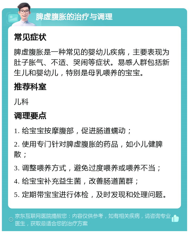 脾虚腹胀的治疗与调理 常见症状 脾虚腹胀是一种常见的婴幼儿疾病，主要表现为肚子胀气、不适、哭闹等症状。易感人群包括新生儿和婴幼儿，特别是母乳喂养的宝宝。 推荐科室 儿科 调理要点 1. 给宝宝按摩腹部，促进肠道蠕动； 2. 使用专门针对脾虚腹胀的药品，如小儿健脾散； 3. 调整喂养方式，避免过度喂养或喂养不当； 4. 给宝宝补充益生菌，改善肠道菌群； 5. 定期带宝宝进行体检，及时发现和处理问题。