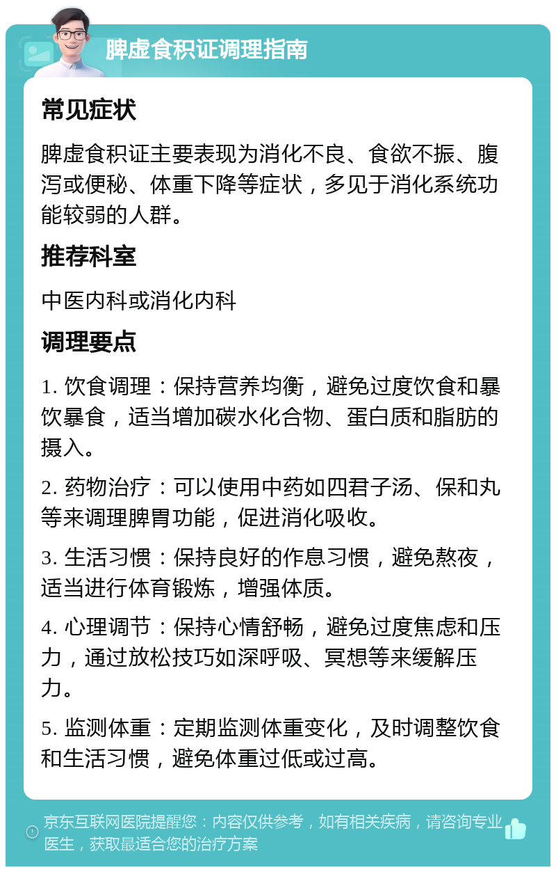 脾虚食积证调理指南 常见症状 脾虚食积证主要表现为消化不良、食欲不振、腹泻或便秘、体重下降等症状，多见于消化系统功能较弱的人群。 推荐科室 中医内科或消化内科 调理要点 1. 饮食调理：保持营养均衡，避免过度饮食和暴饮暴食，适当增加碳水化合物、蛋白质和脂肪的摄入。 2. 药物治疗：可以使用中药如四君子汤、保和丸等来调理脾胃功能，促进消化吸收。 3. 生活习惯：保持良好的作息习惯，避免熬夜，适当进行体育锻炼，增强体质。 4. 心理调节：保持心情舒畅，避免过度焦虑和压力，通过放松技巧如深呼吸、冥想等来缓解压力。 5. 监测体重：定期监测体重变化，及时调整饮食和生活习惯，避免体重过低或过高。