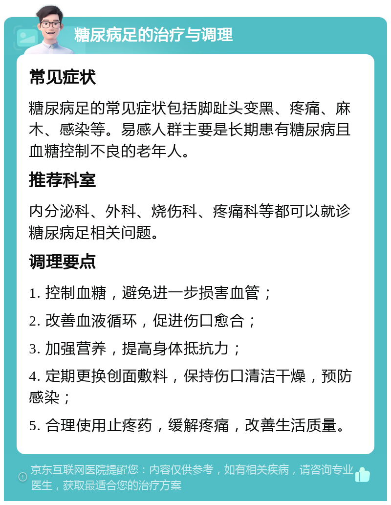 糖尿病足的治疗与调理 常见症状 糖尿病足的常见症状包括脚趾头变黑、疼痛、麻木、感染等。易感人群主要是长期患有糖尿病且血糖控制不良的老年人。 推荐科室 内分泌科、外科、烧伤科、疼痛科等都可以就诊糖尿病足相关问题。 调理要点 1. 控制血糖，避免进一步损害血管； 2. 改善血液循环，促进伤口愈合； 3. 加强营养，提高身体抵抗力； 4. 定期更换创面敷料，保持伤口清洁干燥，预防感染； 5. 合理使用止疼药，缓解疼痛，改善生活质量。