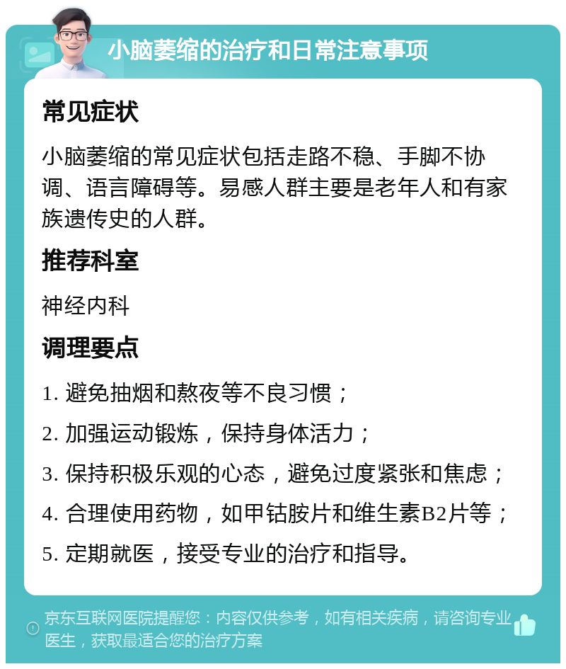 小脑萎缩的治疗和日常注意事项 常见症状 小脑萎缩的常见症状包括走路不稳、手脚不协调、语言障碍等。易感人群主要是老年人和有家族遗传史的人群。 推荐科室 神经内科 调理要点 1. 避免抽烟和熬夜等不良习惯； 2. 加强运动锻炼，保持身体活力； 3. 保持积极乐观的心态，避免过度紧张和焦虑； 4. 合理使用药物，如甲钴胺片和维生素B2片等； 5. 定期就医，接受专业的治疗和指导。