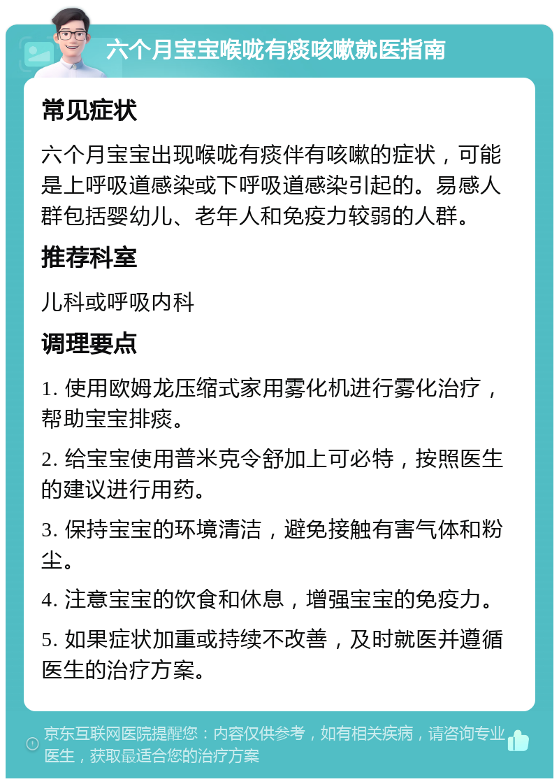 六个月宝宝喉咙有痰咳嗽就医指南 常见症状 六个月宝宝出现喉咙有痰伴有咳嗽的症状，可能是上呼吸道感染或下呼吸道感染引起的。易感人群包括婴幼儿、老年人和免疫力较弱的人群。 推荐科室 儿科或呼吸内科 调理要点 1. 使用欧姆龙压缩式家用雾化机进行雾化治疗，帮助宝宝排痰。 2. 给宝宝使用普米克令舒加上可必特，按照医生的建议进行用药。 3. 保持宝宝的环境清洁，避免接触有害气体和粉尘。 4. 注意宝宝的饮食和休息，增强宝宝的免疫力。 5. 如果症状加重或持续不改善，及时就医并遵循医生的治疗方案。