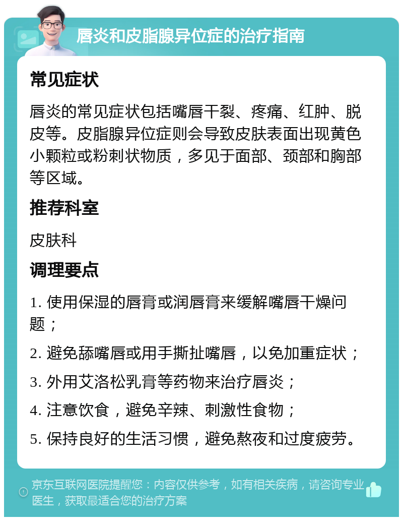 唇炎和皮脂腺异位症的治疗指南 常见症状 唇炎的常见症状包括嘴唇干裂、疼痛、红肿、脱皮等。皮脂腺异位症则会导致皮肤表面出现黄色小颗粒或粉刺状物质，多见于面部、颈部和胸部等区域。 推荐科室 皮肤科 调理要点 1. 使用保湿的唇膏或润唇膏来缓解嘴唇干燥问题； 2. 避免舔嘴唇或用手撕扯嘴唇，以免加重症状； 3. 外用艾洛松乳膏等药物来治疗唇炎； 4. 注意饮食，避免辛辣、刺激性食物； 5. 保持良好的生活习惯，避免熬夜和过度疲劳。