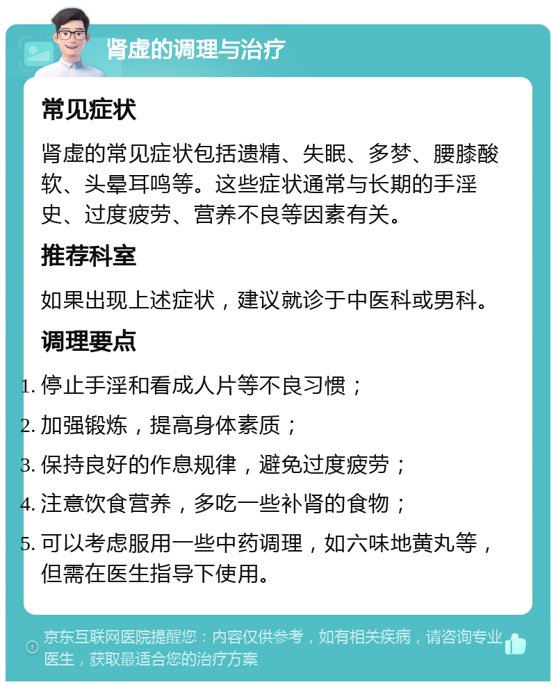 肾虚的调理与治疗 常见症状 肾虚的常见症状包括遗精、失眠、多梦、腰膝酸软、头晕耳鸣等。这些症状通常与长期的手淫史、过度疲劳、营养不良等因素有关。 推荐科室 如果出现上述症状，建议就诊于中医科或男科。 调理要点 停止手淫和看成人片等不良习惯； 加强锻炼，提高身体素质； 保持良好的作息规律，避免过度疲劳； 注意饮食营养，多吃一些补肾的食物； 可以考虑服用一些中药调理，如六味地黄丸等，但需在医生指导下使用。