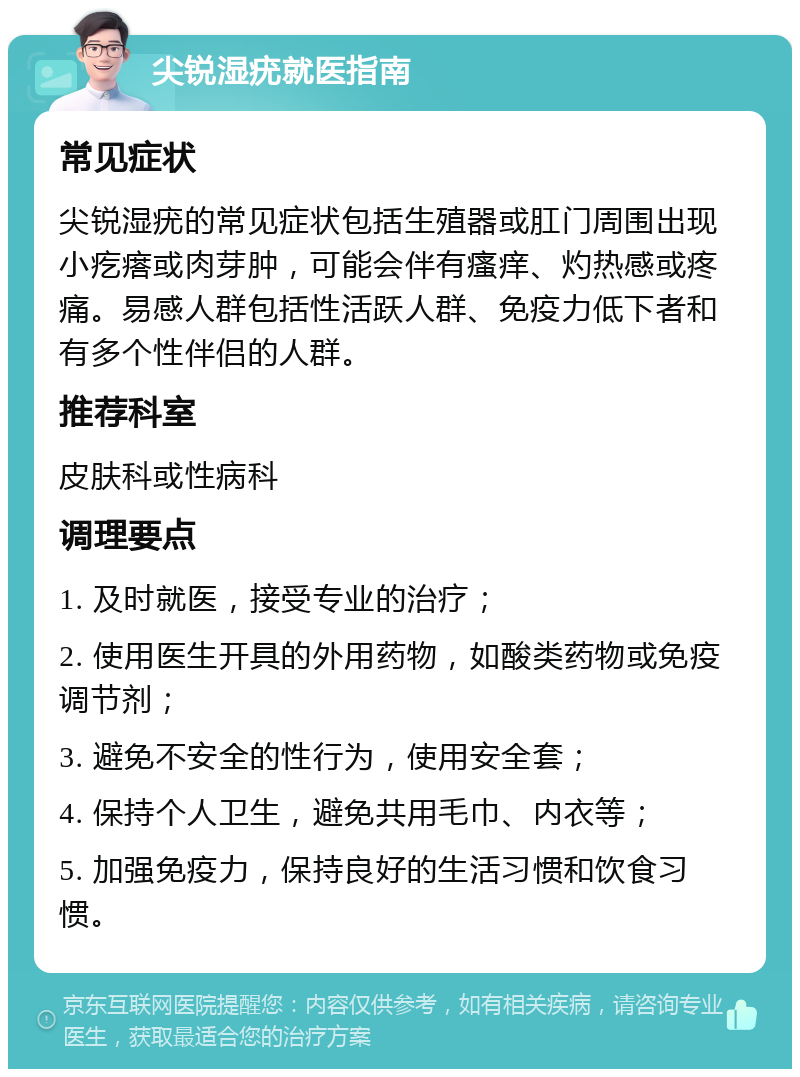 尖锐湿疣就医指南 常见症状 尖锐湿疣的常见症状包括生殖器或肛门周围出现小疙瘩或肉芽肿，可能会伴有瘙痒、灼热感或疼痛。易感人群包括性活跃人群、免疫力低下者和有多个性伴侣的人群。 推荐科室 皮肤科或性病科 调理要点 1. 及时就医，接受专业的治疗； 2. 使用医生开具的外用药物，如酸类药物或免疫调节剂； 3. 避免不安全的性行为，使用安全套； 4. 保持个人卫生，避免共用毛巾、内衣等； 5. 加强免疫力，保持良好的生活习惯和饮食习惯。