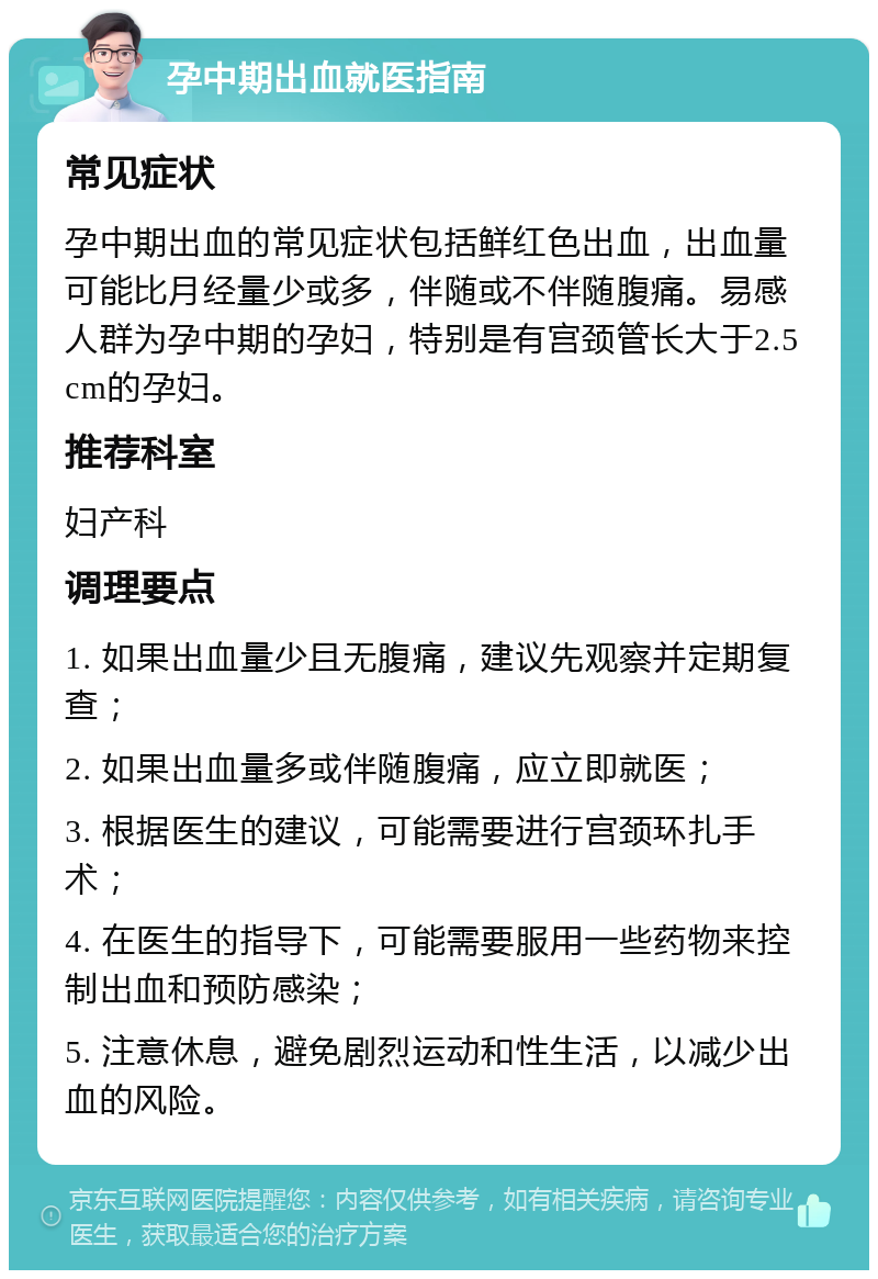 孕中期出血就医指南 常见症状 孕中期出血的常见症状包括鲜红色出血，出血量可能比月经量少或多，伴随或不伴随腹痛。易感人群为孕中期的孕妇，特别是有宫颈管长大于2.5cm的孕妇。 推荐科室 妇产科 调理要点 1. 如果出血量少且无腹痛，建议先观察并定期复查； 2. 如果出血量多或伴随腹痛，应立即就医； 3. 根据医生的建议，可能需要进行宫颈环扎手术； 4. 在医生的指导下，可能需要服用一些药物来控制出血和预防感染； 5. 注意休息，避免剧烈运动和性生活，以减少出血的风险。