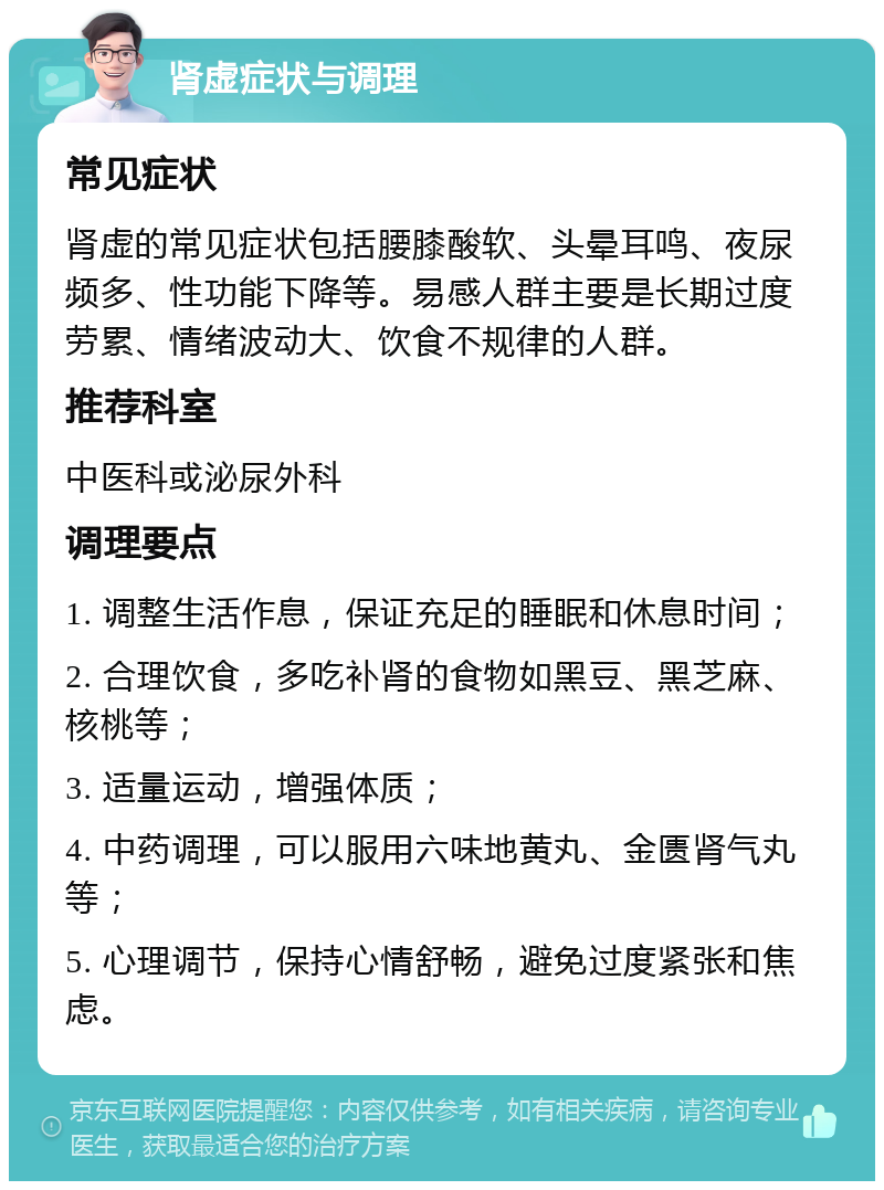 肾虚症状与调理 常见症状 肾虚的常见症状包括腰膝酸软、头晕耳鸣、夜尿频多、性功能下降等。易感人群主要是长期过度劳累、情绪波动大、饮食不规律的人群。 推荐科室 中医科或泌尿外科 调理要点 1. 调整生活作息，保证充足的睡眠和休息时间； 2. 合理饮食，多吃补肾的食物如黑豆、黑芝麻、核桃等； 3. 适量运动，增强体质； 4. 中药调理，可以服用六味地黄丸、金匮肾气丸等； 5. 心理调节，保持心情舒畅，避免过度紧张和焦虑。