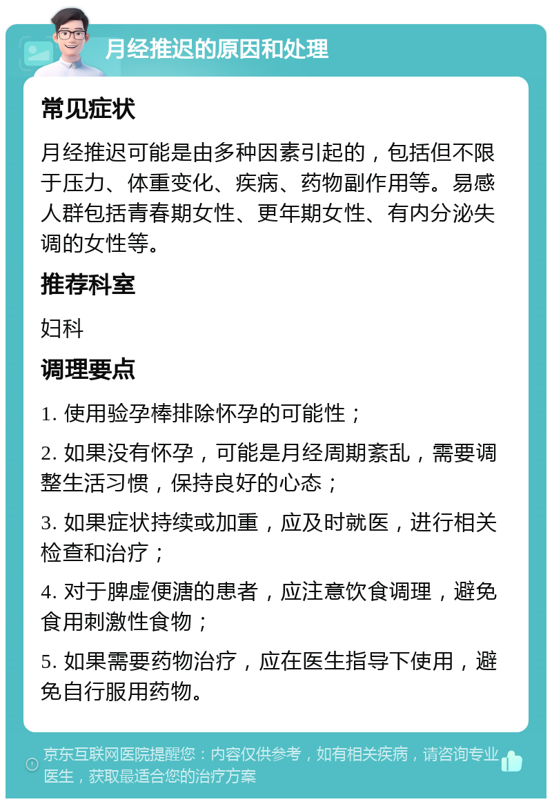 月经推迟的原因和处理 常见症状 月经推迟可能是由多种因素引起的，包括但不限于压力、体重变化、疾病、药物副作用等。易感人群包括青春期女性、更年期女性、有内分泌失调的女性等。 推荐科室 妇科 调理要点 1. 使用验孕棒排除怀孕的可能性； 2. 如果没有怀孕，可能是月经周期紊乱，需要调整生活习惯，保持良好的心态； 3. 如果症状持续或加重，应及时就医，进行相关检查和治疗； 4. 对于脾虚便溏的患者，应注意饮食调理，避免食用刺激性食物； 5. 如果需要药物治疗，应在医生指导下使用，避免自行服用药物。