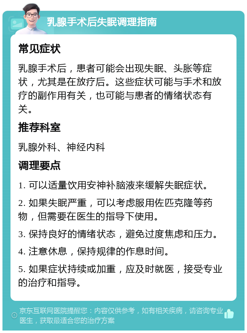 乳腺手术后失眠调理指南 常见症状 乳腺手术后，患者可能会出现失眠、头胀等症状，尤其是在放疗后。这些症状可能与手术和放疗的副作用有关，也可能与患者的情绪状态有关。 推荐科室 乳腺外科、神经内科 调理要点 1. 可以适量饮用安神补脑液来缓解失眠症状。 2. 如果失眠严重，可以考虑服用佐匹克隆等药物，但需要在医生的指导下使用。 3. 保持良好的情绪状态，避免过度焦虑和压力。 4. 注意休息，保持规律的作息时间。 5. 如果症状持续或加重，应及时就医，接受专业的治疗和指导。