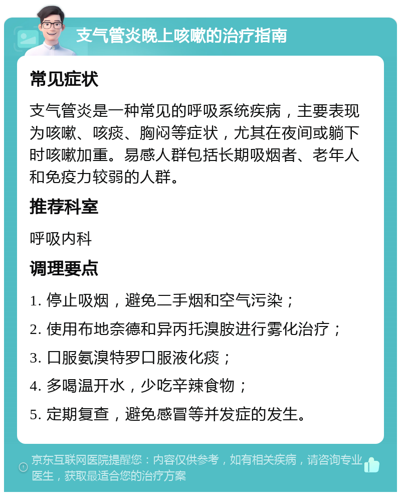 支气管炎晚上咳嗽的治疗指南 常见症状 支气管炎是一种常见的呼吸系统疾病，主要表现为咳嗽、咳痰、胸闷等症状，尤其在夜间或躺下时咳嗽加重。易感人群包括长期吸烟者、老年人和免疫力较弱的人群。 推荐科室 呼吸内科 调理要点 1. 停止吸烟，避免二手烟和空气污染； 2. 使用布地奈德和异丙托溴胺进行雾化治疗； 3. 口服氨溴特罗口服液化痰； 4. 多喝温开水，少吃辛辣食物； 5. 定期复查，避免感冒等并发症的发生。