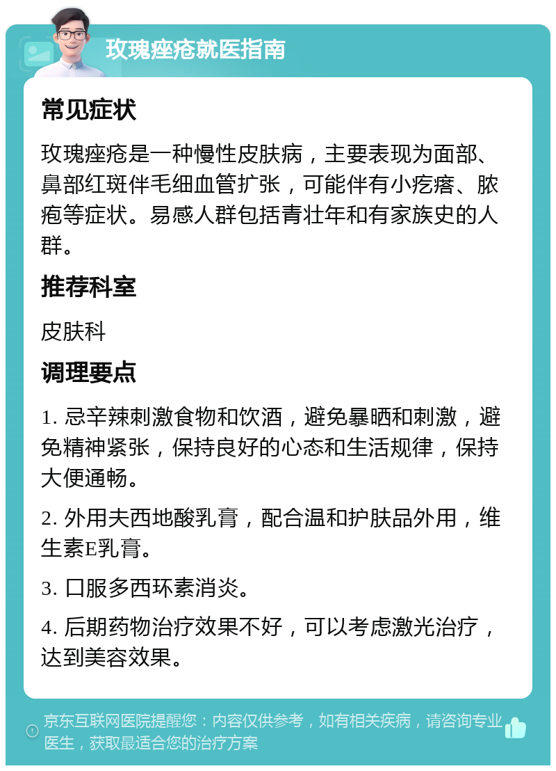 玫瑰痤疮就医指南 常见症状 玫瑰痤疮是一种慢性皮肤病，主要表现为面部、鼻部红斑伴毛细血管扩张，可能伴有小疙瘩、脓疱等症状。易感人群包括青壮年和有家族史的人群。 推荐科室 皮肤科 调理要点 1. 忌辛辣刺激食物和饮酒，避免暴晒和刺激，避免精神紧张，保持良好的心态和生活规律，保持大便通畅。 2. 外用夫西地酸乳膏，配合温和护肤品外用，维生素E乳膏。 3. 口服多西环素消炎。 4. 后期药物治疗效果不好，可以考虑激光治疗，达到美容效果。