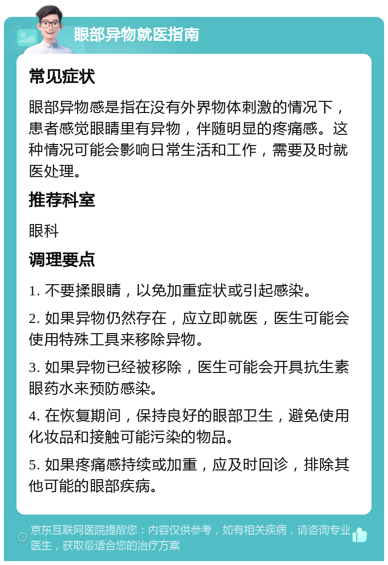 眼部异物就医指南 常见症状 眼部异物感是指在没有外界物体刺激的情况下，患者感觉眼睛里有异物，伴随明显的疼痛感。这种情况可能会影响日常生活和工作，需要及时就医处理。 推荐科室 眼科 调理要点 1. 不要揉眼睛，以免加重症状或引起感染。 2. 如果异物仍然存在，应立即就医，医生可能会使用特殊工具来移除异物。 3. 如果异物已经被移除，医生可能会开具抗生素眼药水来预防感染。 4. 在恢复期间，保持良好的眼部卫生，避免使用化妆品和接触可能污染的物品。 5. 如果疼痛感持续或加重，应及时回诊，排除其他可能的眼部疾病。